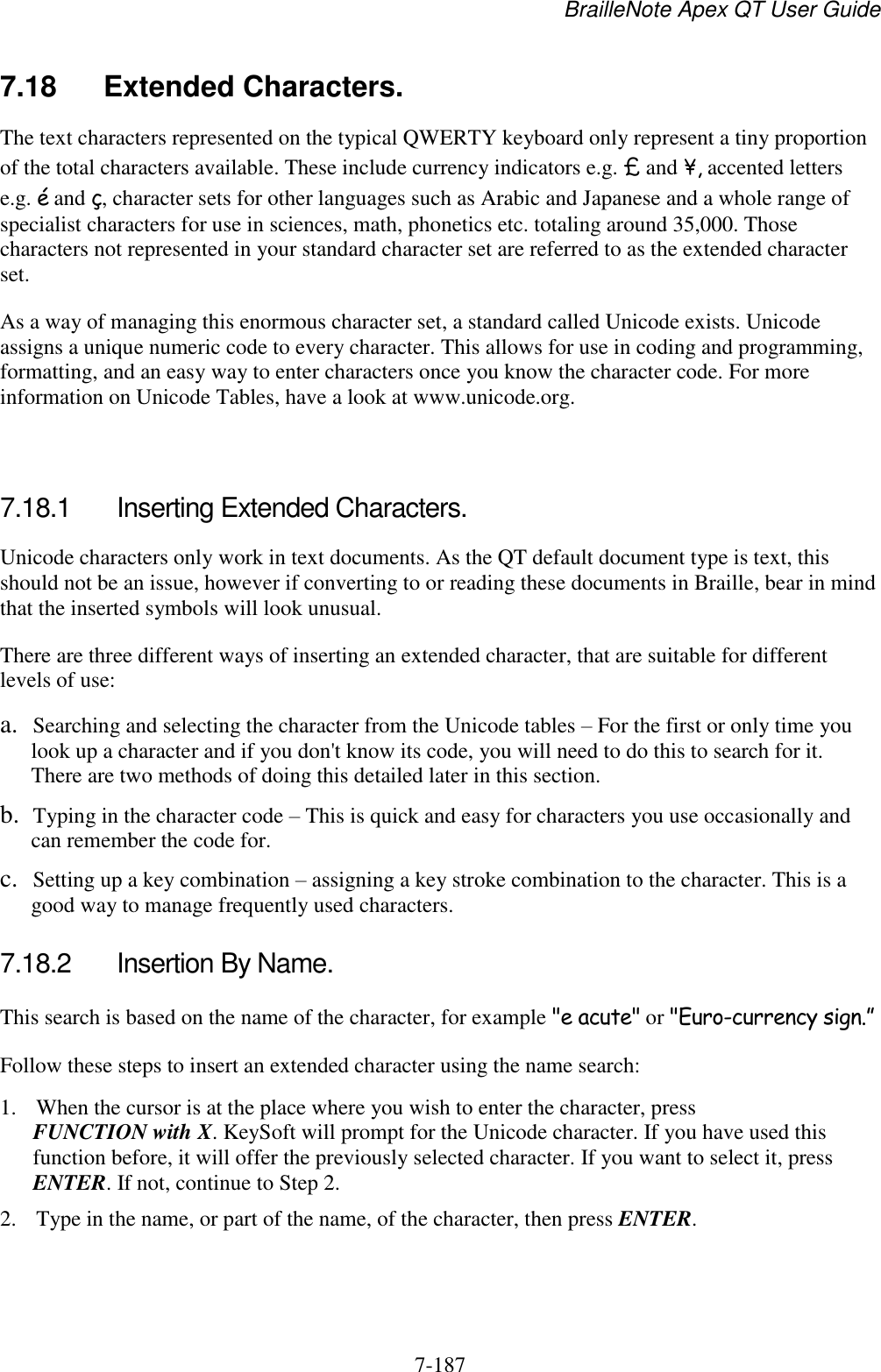 BrailleNote Apex QT User Guide  7-187   7.18  Extended Characters. The text characters represented on the typical QWERTY keyboard only represent a tiny proportion of the total characters available. These include currency indicators e.g. £ and ¥, accented letters e.g. é and ç, character sets for other languages such as Arabic and Japanese and a whole range of specialist characters for use in sciences, math, phonetics etc. totaling around 35,000. Those characters not represented in your standard character set are referred to as the extended character set. As a way of managing this enormous character set, a standard called Unicode exists. Unicode assigns a unique numeric code to every character. This allows for use in coding and programming, formatting, and an easy way to enter characters once you know the character code. For more information on Unicode Tables, have a look at www.unicode.org.   7.18.1  Inserting Extended Characters. Unicode characters only work in text documents. As the QT default document type is text, this should not be an issue, however if converting to or reading these documents in Braille, bear in mind that the inserted symbols will look unusual. There are three different ways of inserting an extended character, that are suitable for different levels of use: a. Searching and selecting the character from the Unicode tables – For the first or only time you look up a character and if you don&apos;t know its code, you will need to do this to search for it. There are two methods of doing this detailed later in this section. b. Typing in the character code – This is quick and easy for characters you use occasionally and can remember the code for. c. Setting up a key combination – assigning a key stroke combination to the character. This is a good way to manage frequently used characters.  7.18.2  Insertion By Name. This search is based on the name of the character, for example &quot;e acute&quot; or &quot;Euro-currency sign.” Follow these steps to insert an extended character using the name search: 1. When the cursor is at the place where you wish to enter the character, press FUNCTION with X. KeySoft will prompt for the Unicode character. If you have used this function before, it will offer the previously selected character. If you want to select it, press ENTER. If not, continue to Step 2. 2. Type in the name, or part of the name, of the character, then press ENTER. 