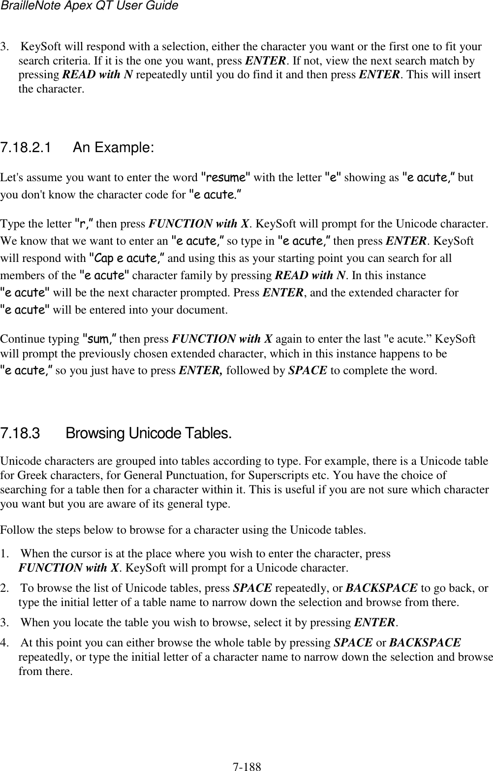 BrailleNote Apex QT User Guide  7-188   3. KeySoft will respond with a selection, either the character you want or the first one to fit your search criteria. If it is the one you want, press ENTER. If not, view the next search match by pressing READ with N repeatedly until you do find it and then press ENTER. This will insert the character.   7.18.2.1  An Example: Let&apos;s assume you want to enter the word &quot;resume&quot; with the letter &quot;e&quot; showing as &quot;e acute,” but you don&apos;t know the character code for &quot;e acute.” Type the letter &quot;r,” then press FUNCTION with X. KeySoft will prompt for the Unicode character. We know that we want to enter an &quot;e acute,” so type in &quot;e acute,” then press ENTER. KeySoft will respond with &quot;Cap e acute,” and using this as your starting point you can search for all members of the &quot;e acute&quot; character family by pressing READ with N. In this instance &quot;e acute&quot; will be the next character prompted. Press ENTER, and the extended character for &quot;e acute&quot; will be entered into your document. Continue typing &quot;sum,” then press FUNCTION with X again to enter the last &quot;e acute.” KeySoft will prompt the previously chosen extended character, which in this instance happens to be &quot;e acute,” so you just have to press ENTER, followed by SPACE to complete the word.   7.18.3  Browsing Unicode Tables. Unicode characters are grouped into tables according to type. For example, there is a Unicode table for Greek characters, for General Punctuation, for Superscripts etc. You have the choice of searching for a table then for a character within it. This is useful if you are not sure which character you want but you are aware of its general type. Follow the steps below to browse for a character using the Unicode tables. 1. When the cursor is at the place where you wish to enter the character, press FUNCTION with X. KeySoft will prompt for a Unicode character. 2. To browse the list of Unicode tables, press SPACE repeatedly, or BACKSPACE to go back, or type the initial letter of a table name to narrow down the selection and browse from there. 3. When you locate the table you wish to browse, select it by pressing ENTER. 4. At this point you can either browse the whole table by pressing SPACE or BACKSPACE repeatedly, or type the initial letter of a character name to narrow down the selection and browse from there. 