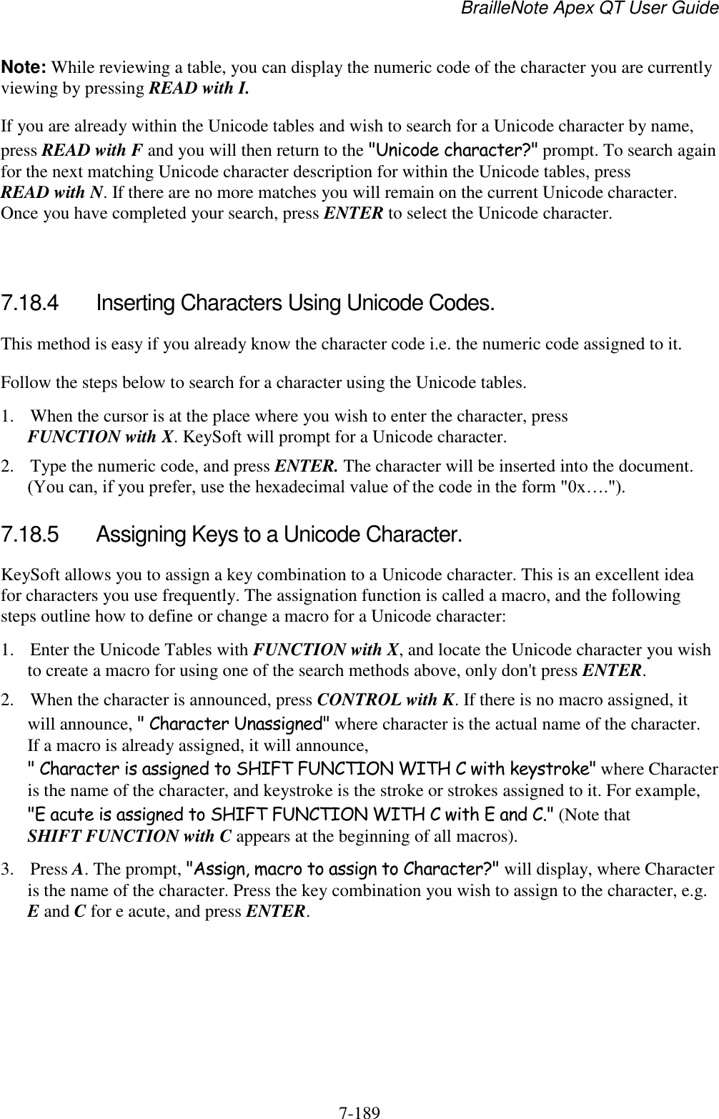 BrailleNote Apex QT User Guide  7-189   Note: While reviewing a table, you can display the numeric code of the character you are currently viewing by pressing READ with I. If you are already within the Unicode tables and wish to search for a Unicode character by name, press READ with F and you will then return to the &quot;Unicode character?&quot; prompt. To search again for the next matching Unicode character description for within the Unicode tables, press READ with N. If there are no more matches you will remain on the current Unicode character. Once you have completed your search, press ENTER to select the Unicode character.   7.18.4  Inserting Characters Using Unicode Codes. This method is easy if you already know the character code i.e. the numeric code assigned to it. Follow the steps below to search for a character using the Unicode tables. 1. When the cursor is at the place where you wish to enter the character, press FUNCTION with X. KeySoft will prompt for a Unicode character. 2. Type the numeric code, and press ENTER. The character will be inserted into the document. (You can, if you prefer, use the hexadecimal value of the code in the form &quot;0x….&quot;).  7.18.5  Assigning Keys to a Unicode Character. KeySoft allows you to assign a key combination to a Unicode character. This is an excellent idea for characters you use frequently. The assignation function is called a macro, and the following steps outline how to define or change a macro for a Unicode character: 1. Enter the Unicode Tables with FUNCTION with X, and locate the Unicode character you wish to create a macro for using one of the search methods above, only don&apos;t press ENTER. 2. When the character is announced, press CONTROL with K. If there is no macro assigned, it will announce, &quot; Character Unassigned&quot; where character is the actual name of the character.  If a macro is already assigned, it will announce, &quot; Character is assigned to SHIFT FUNCTION WITH C with keystroke&quot; where Character is the name of the character, and keystroke is the stroke or strokes assigned to it. For example, &quot;E acute is assigned to SHIFT FUNCTION WITH C with E and C.&quot; (Note that SHIFT FUNCTION with C appears at the beginning of all macros). 3. Press A. The prompt, &quot;Assign, macro to assign to Character?&quot; will display, where Character is the name of the character. Press the key combination you wish to assign to the character, e.g. E and C for e acute, and press ENTER. 