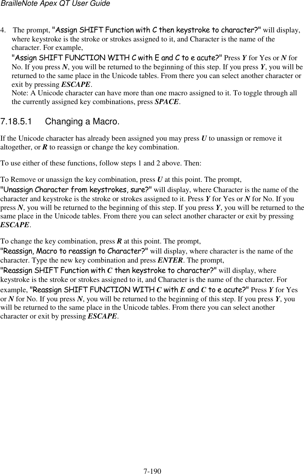 BrailleNote Apex QT User Guide  7-190   4. The prompt, &quot;Assign SHIFT Function with C then keystroke to character?&quot; will display, where keystroke is the stroke or strokes assigned to it, and Character is the name of the character. For example, &quot;Assign SHIFT FUNCTION WITH C with E and C to e acute?&quot; Press Y for Yes or N for No. If you press N, you will be returned to the beginning of this step. If you press Y, you will be returned to the same place in the Unicode tables. From there you can select another character or exit by pressing ESCAPE.  Note: A Unicode character can have more than one macro assigned to it. To toggle through all the currently assigned key combinations, press SPACE.  7.18.5.1  Changing a Macro. If the Unicode character has already been assigned you may press U to unassign or remove it altogether, or R to reassign or change the key combination. To use either of these functions, follow steps 1 and 2 above. Then: To Remove or unassign the key combination, press U at this point. The prompt, &quot;Unassign Character from keystrokes, sure?&quot; will display, where Character is the name of the character and keystroke is the stroke or strokes assigned to it. Press Y for Yes or N for No. If you press N, you will be returned to the beginning of this step. If you press Y, you will be returned to the same place in the Unicode tables. From there you can select another character or exit by pressing ESCAPE. To change the key combination, press R at this point. The prompt, &quot;Reassign, Macro to reassign to Character?&quot; will display, where character is the name of the character. Type the new key combination and press ENTER. The prompt, &quot;Reassign SHIFT Function with C then keystroke to character?&quot; will display, where keystroke is the stroke or strokes assigned to it, and Character is the name of the character. For example, &quot;Reassign SHIFT FUNCTION WITH C with E and C to e acute?&quot; Press Y for Yes or N for No. If you press N, you will be returned to the beginning of this step. If you press Y, you will be returned to the same place in the Unicode tables. From there you can select another character or exit by pressing ESCAPE.   