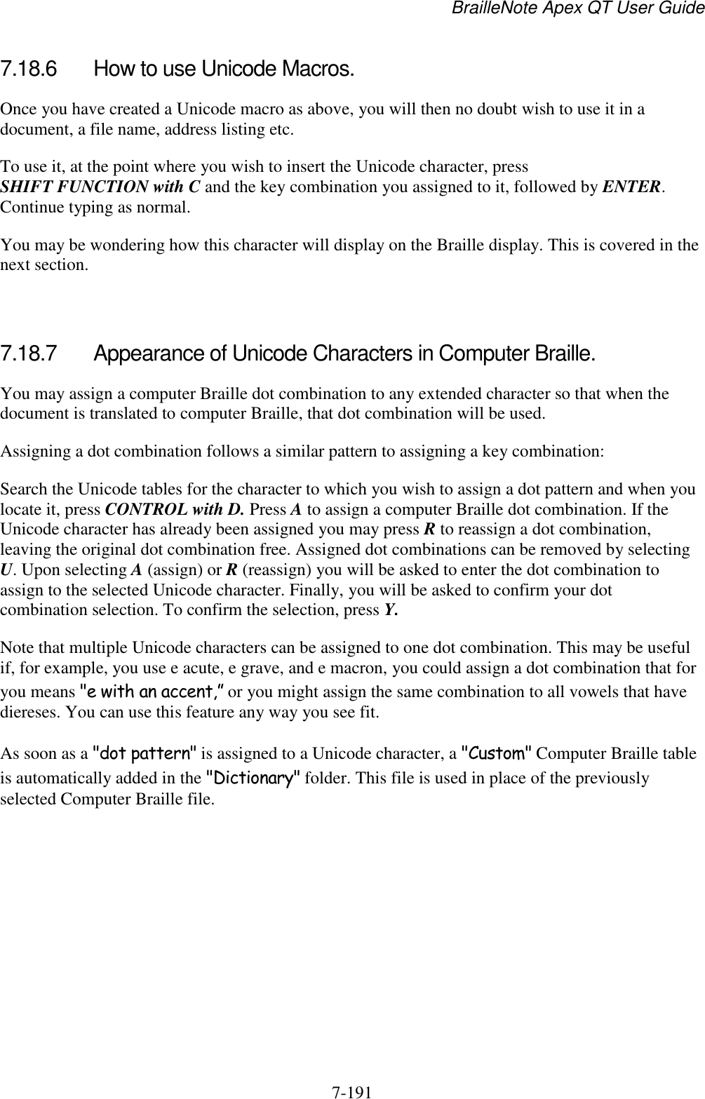 BrailleNote Apex QT User Guide  7-191   7.18.6  How to use Unicode Macros. Once you have created a Unicode macro as above, you will then no doubt wish to use it in a document, a file name, address listing etc. To use it, at the point where you wish to insert the Unicode character, press SHIFT FUNCTION with C and the key combination you assigned to it, followed by ENTER. Continue typing as normal. You may be wondering how this character will display on the Braille display. This is covered in the next section.   7.18.7  Appearance of Unicode Characters in Computer Braille. You may assign a computer Braille dot combination to any extended character so that when the document is translated to computer Braille, that dot combination will be used. Assigning a dot combination follows a similar pattern to assigning a key combination: Search the Unicode tables for the character to which you wish to assign a dot pattern and when you locate it, press CONTROL with D. Press A to assign a computer Braille dot combination. If the Unicode character has already been assigned you may press R to reassign a dot combination, leaving the original dot combination free. Assigned dot combinations can be removed by selecting U. Upon selecting A (assign) or R (reassign) you will be asked to enter the dot combination to assign to the selected Unicode character. Finally, you will be asked to confirm your dot combination selection. To confirm the selection, press Y. Note that multiple Unicode characters can be assigned to one dot combination. This may be useful if, for example, you use e acute, e grave, and e macron, you could assign a dot combination that for you means &quot;e with an accent,” or you might assign the same combination to all vowels that have diereses. You can use this feature any way you see fit. As soon as a &quot;dot pattern&quot; is assigned to a Unicode character, a &quot;Custom&quot; Computer Braille table is automatically added in the &quot;Dictionary&quot; folder. This file is used in place of the previously selected Computer Braille file.   