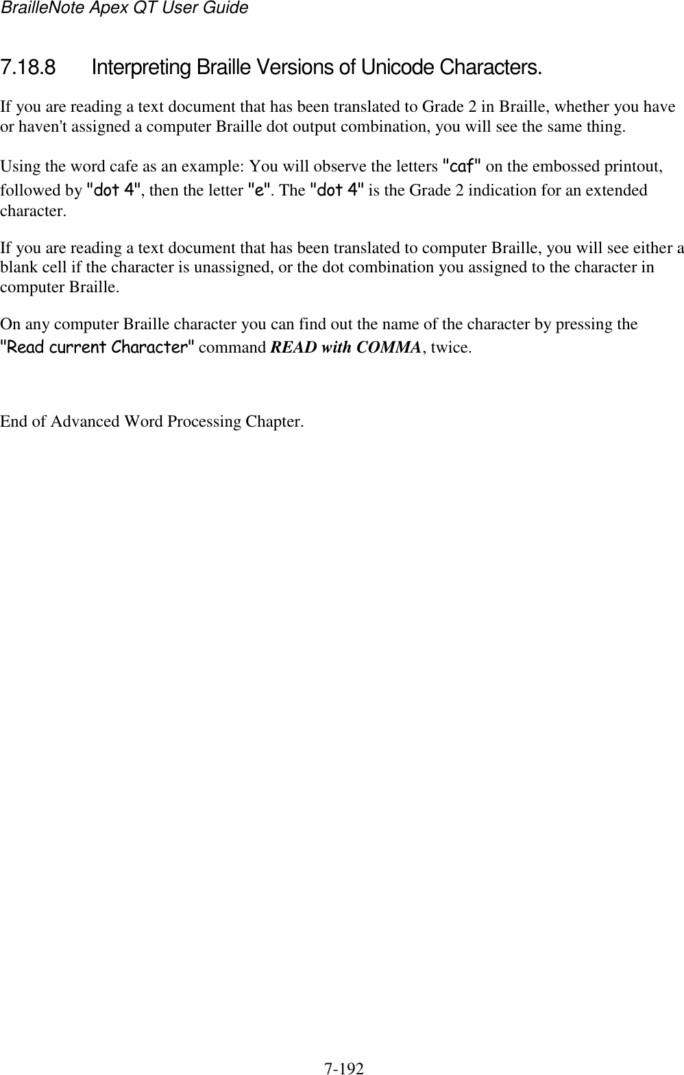 BrailleNote Apex QT User Guide  7-192   7.18.8  Interpreting Braille Versions of Unicode Characters. If you are reading a text document that has been translated to Grade 2 in Braille, whether you have or haven&apos;t assigned a computer Braille dot output combination, you will see the same thing. Using the word cafe as an example: You will observe the letters &quot;caf&quot; on the embossed printout, followed by &quot;dot 4&quot;, then the letter &quot;e&quot;. The &quot;dot 4&quot; is the Grade 2 indication for an extended character. If you are reading a text document that has been translated to computer Braille, you will see either a blank cell if the character is unassigned, or the dot combination you assigned to the character in computer Braille. On any computer Braille character you can find out the name of the character by pressing the &quot;Read current Character&quot; command READ with COMMA, twice.  End of Advanced Word Processing Chapter.   