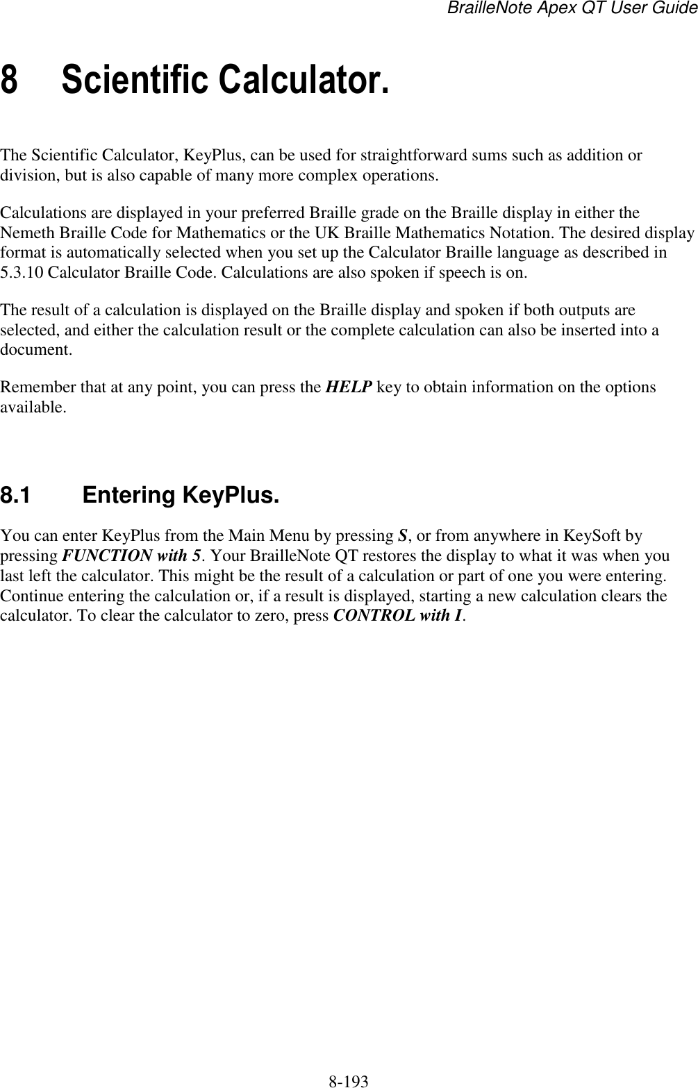 BrailleNote Apex QT User Guide  8-193   8 Scientific Calculator. The Scientific Calculator, KeyPlus, can be used for straightforward sums such as addition or division, but is also capable of many more complex operations. Calculations are displayed in your preferred Braille grade on the Braille display in either the Nemeth Braille Code for Mathematics or the UK Braille Mathematics Notation. The desired display format is automatically selected when you set up the Calculator Braille language as described in 5.3.10 Calculator Braille Code. Calculations are also spoken if speech is on. The result of a calculation is displayed on the Braille display and spoken if both outputs are selected, and either the calculation result or the complete calculation can also be inserted into a document. Remember that at any point, you can press the HELP key to obtain information on the options available.   8.1  Entering KeyPlus. You can enter KeyPlus from the Main Menu by pressing S, or from anywhere in KeySoft by pressing FUNCTION with 5. Your BrailleNote QT restores the display to what it was when you last left the calculator. This might be the result of a calculation or part of one you were entering. Continue entering the calculation or, if a result is displayed, starting a new calculation clears the calculator. To clear the calculator to zero, press CONTROL with I.   