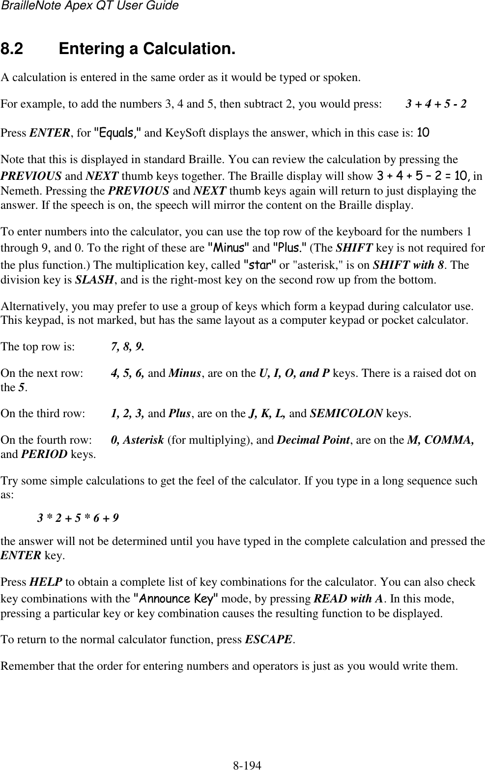 BrailleNote Apex QT User Guide  8-194   8.2  Entering a Calculation. A calculation is entered in the same order as it would be typed or spoken. For example, to add the numbers 3, 4 and 5, then subtract 2, you would press:   3 + 4 + 5 - 2 Press ENTER, for &quot;Equals,&quot; and KeySoft displays the answer, which in this case is: 10 Note that this is displayed in standard Braille. You can review the calculation by pressing the PREVIOUS and NEXT thumb keys together. The Braille display will show 3 + 4 + 5 – 2 = 10, in Nemeth. Pressing the PREVIOUS and NEXT thumb keys again will return to just displaying the answer. If the speech is on, the speech will mirror the content on the Braille display. To enter numbers into the calculator, you can use the top row of the keyboard for the numbers 1 through 9, and 0. To the right of these are &quot;Minus&quot; and &quot;Plus.&quot; (The SHIFT key is not required for the plus function.) The multiplication key, called &quot;star&quot; or &quot;asterisk,&quot; is on SHIFT with 8. The division key is SLASH, and is the right-most key on the second row up from the bottom. Alternatively, you may prefer to use a group of keys which form a keypad during calculator use. This keypad, is not marked, but has the same layout as a computer keypad or pocket calculator. The top row is:  7, 8, 9. On the next row:  4, 5, 6, and Minus, are on the U, I, O, and P keys. There is a raised dot on the 5. On the third row:   1, 2, 3, and Plus, are on the J, K, L, and SEMICOLON keys. On the fourth row:  0, Asterisk (for multiplying), and Decimal Point, are on the M, COMMA, and PERIOD keys. Try some simple calculations to get the feel of the calculator. If you type in a long sequence such as:   3 * 2 + 5 * 6 + 9 the answer will not be determined until you have typed in the complete calculation and pressed the ENTER key. Press HELP to obtain a complete list of key combinations for the calculator. You can also check key combinations with the &quot;Announce Key&quot; mode, by pressing READ with A. In this mode, pressing a particular key or key combination causes the resulting function to be displayed. To return to the normal calculator function, press ESCAPE. Remember that the order for entering numbers and operators is just as you would write them.   