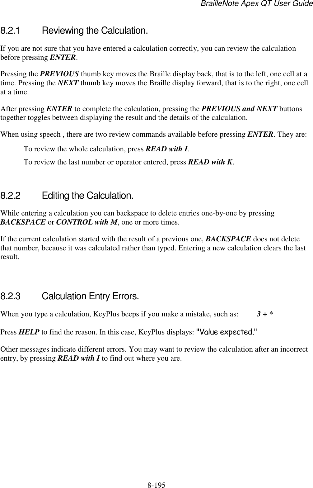 BrailleNote Apex QT User Guide  8-195   8.2.1  Reviewing the Calculation. If you are not sure that you have entered a calculation correctly, you can review the calculation before pressing ENTER. Pressing the PREVIOUS thumb key moves the Braille display back, that is to the left, one cell at a time. Pressing the NEXT thumb key moves the Braille display forward, that is to the right, one cell at a time. After pressing ENTER to complete the calculation, pressing the PREVIOUS and NEXT buttons together toggles between displaying the result and the details of the calculation. When using speech , there are two review commands available before pressing ENTER. They are:   To review the whole calculation, press READ with I.   To review the last number or operator entered, press READ with K.   8.2.2  Editing the Calculation. While entering a calculation you can backspace to delete entries one-by-one by pressing BACKSPACE or CONTROL with M, one or more times. If the current calculation started with the result of a previous one, BACKSPACE does not delete that number, because it was calculated rather than typed. Entering a new calculation clears the last result.   8.2.3  Calculation Entry Errors. When you type a calculation, KeyPlus beeps if you make a mistake, such as:   3 + * Press HELP to find the reason. In this case, KeyPlus displays: &quot;Value expected.&quot; Other messages indicate different errors. You may want to review the calculation after an incorrect entry, by pressing READ with I to find out where you are.   