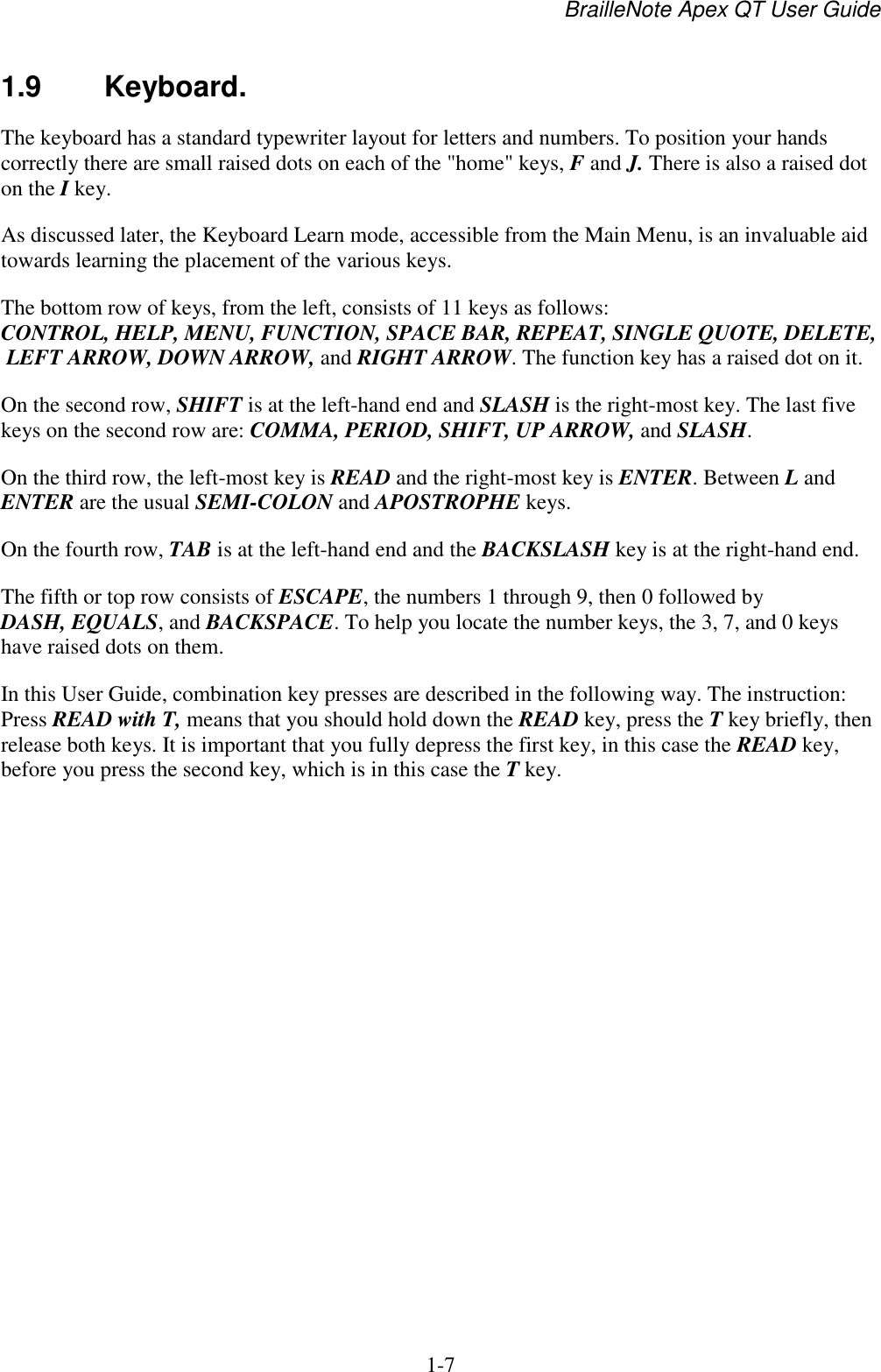BrailleNote Apex QT User Guide  1-7   1.9  Keyboard. The keyboard has a standard typewriter layout for letters and numbers. To position your hands correctly there are small raised dots on each of the &quot;home&quot; keys, F and J. There is also a raised dot on the I key. As discussed later, the Keyboard Learn mode, accessible from the Main Menu, is an invaluable aid towards learning the placement of the various keys. The bottom row of keys, from the left, consists of 11 keys as follows: CONTROL, HELP, MENU, FUNCTION, SPACE BAR, REPEAT, SINGLE QUOTE, DELETE, LEFT ARROW, DOWN ARROW, and RIGHT ARROW. The function key has a raised dot on it. On the second row, SHIFT is at the left-hand end and SLASH is the right-most key. The last five keys on the second row are: COMMA, PERIOD, SHIFT, UP ARROW, and SLASH. On the third row, the left-most key is READ and the right-most key is ENTER. Between L and ENTER are the usual SEMI-COLON and APOSTROPHE keys. On the fourth row, TAB is at the left-hand end and the BACKSLASH key is at the right-hand end. The fifth or top row consists of ESCAPE, the numbers 1 through 9, then 0 followed by DASH, EQUALS, and BACKSPACE. To help you locate the number keys, the 3, 7, and 0 keys have raised dots on them. In this User Guide, combination key presses are described in the following way. The instruction: Press READ with T, means that you should hold down the READ key, press the T key briefly, then release both keys. It is important that you fully depress the first key, in this case the READ key, before you press the second key, which is in this case the T key.   