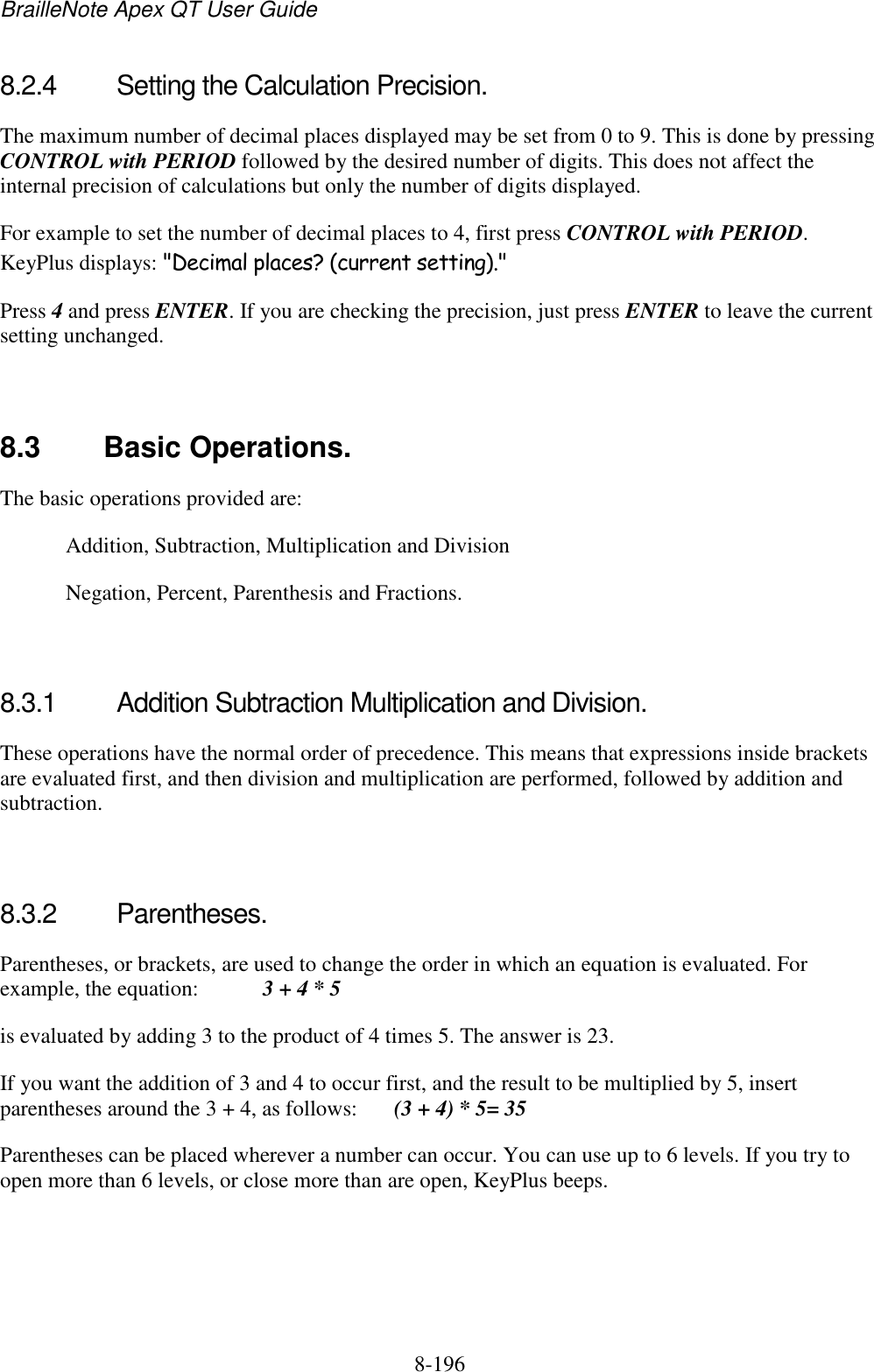 BrailleNote Apex QT User Guide  8-196   8.2.4  Setting the Calculation Precision. The maximum number of decimal places displayed may be set from 0 to 9. This is done by pressing CONTROL with PERIOD followed by the desired number of digits. This does not affect the internal precision of calculations but only the number of digits displayed. For example to set the number of decimal places to 4, first press CONTROL with PERIOD. KeyPlus displays: &quot;Decimal places? (current setting).&quot; Press 4 and press ENTER. If you are checking the precision, just press ENTER to leave the current setting unchanged.   8.3  Basic Operations. The basic operations provided are:   Addition, Subtraction, Multiplication and Division   Negation, Percent, Parenthesis and Fractions.   8.3.1  Addition Subtraction Multiplication and Division. These operations have the normal order of precedence. This means that expressions inside brackets are evaluated first, and then division and multiplication are performed, followed by addition and subtraction.   8.3.2  Parentheses. Parentheses, or brackets, are used to change the order in which an equation is evaluated. For example, the equation:   3 + 4 * 5 is evaluated by adding 3 to the product of 4 times 5. The answer is 23. If you want the addition of 3 and 4 to occur first, and the result to be multiplied by 5, insert parentheses around the 3 + 4, as follows:  (3 + 4) * 5= 35 Parentheses can be placed wherever a number can occur. You can use up to 6 levels. If you try to open more than 6 levels, or close more than are open, KeyPlus beeps.   