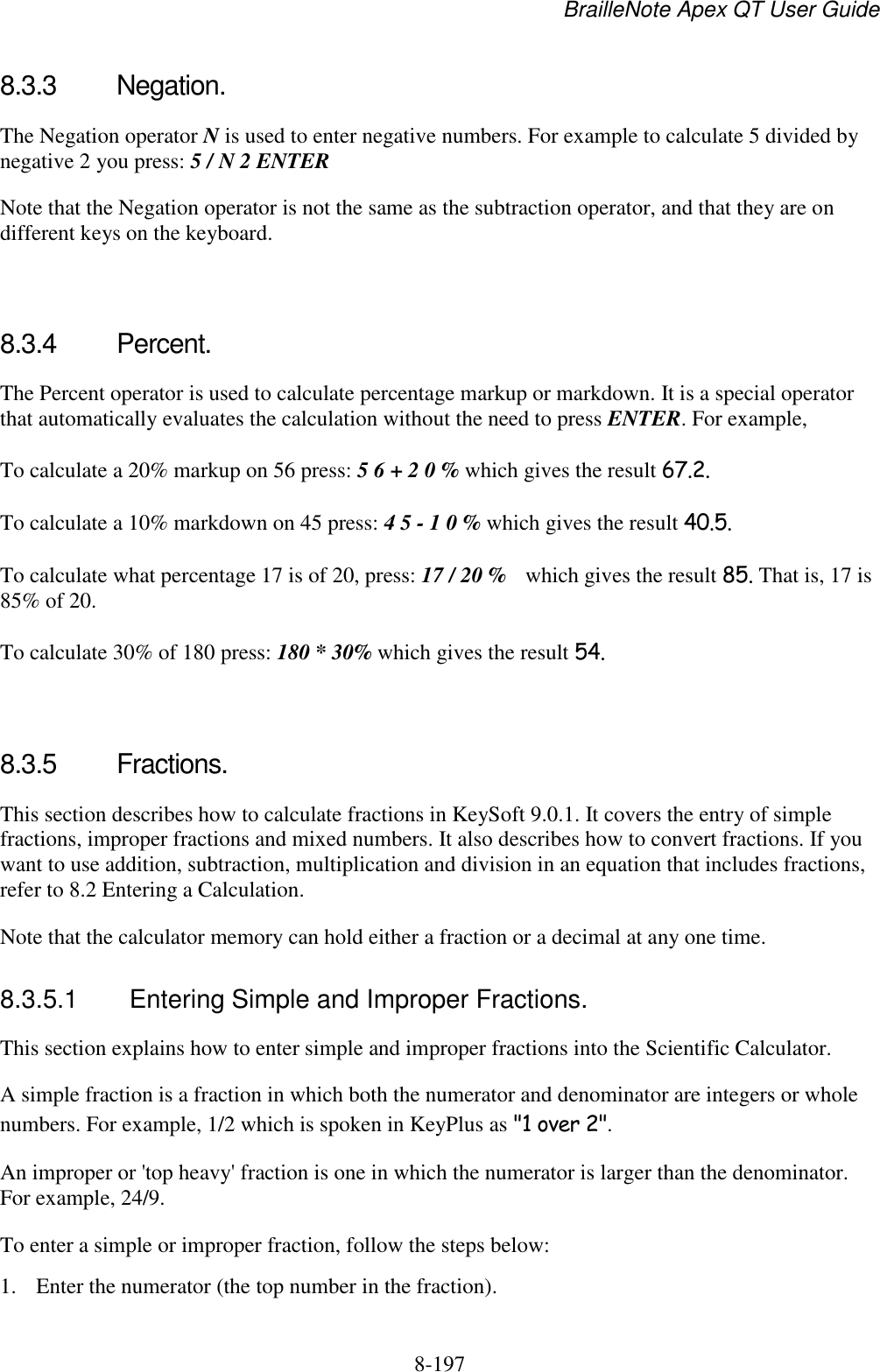 BrailleNote Apex QT User Guide  8-197   8.3.3  Negation. The Negation operator N is used to enter negative numbers. For example to calculate 5 divided by negative 2 you press: 5 / N 2 ENTER Note that the Negation operator is not the same as the subtraction operator, and that they are on different keys on the keyboard.   8.3.4  Percent. The Percent operator is used to calculate percentage markup or markdown. It is a special operator that automatically evaluates the calculation without the need to press ENTER. For example, To calculate a 20% markup on 56 press: 5 6 + 2 0 % which gives the result 67.2. To calculate a 10% markdown on 45 press: 4 5 - 1 0 % which gives the result 40.5. To calculate what percentage 17 is of 20, press: 17 / 20 %  which gives the result 85. That is, 17 is 85% of 20. To calculate 30% of 180 press: 180 * 30% which gives the result 54.   8.3.5  Fractions. This section describes how to calculate fractions in KeySoft 9.0.1. It covers the entry of simple fractions, improper fractions and mixed numbers. It also describes how to convert fractions. If you want to use addition, subtraction, multiplication and division in an equation that includes fractions, refer to 8.2 Entering a Calculation. Note that the calculator memory can hold either a fraction or a decimal at any one time.   8.3.5.1  Entering Simple and Improper Fractions. This section explains how to enter simple and improper fractions into the Scientific Calculator. A simple fraction is a fraction in which both the numerator and denominator are integers or whole numbers. For example, 1/2 which is spoken in KeyPlus as &quot;1 over 2&quot;. An improper or &apos;top heavy&apos; fraction is one in which the numerator is larger than the denominator. For example, 24/9. To enter a simple or improper fraction, follow the steps below: 1. Enter the numerator (the top number in the fraction). 