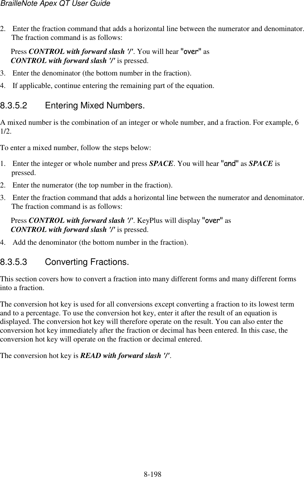 BrailleNote Apex QT User Guide  8-198   2. Enter the fraction command that adds a horizontal line between the numerator and denominator. The fraction command is as follows: Press CONTROL with forward slash &apos;/&apos;. You will hear &quot;over&quot; as CONTROL with forward slash &apos;/&apos; is pressed. 3. Enter the denominator (the bottom number in the fraction). 4. If applicable, continue entering the remaining part of the equation.  8.3.5.2  Entering Mixed Numbers. A mixed number is the combination of an integer or whole number, and a fraction. For example, 6 1/2.  To enter a mixed number, follow the steps below: 1. Enter the integer or whole number and press SPACE. You will hear &quot;and&quot; as SPACE is pressed. 2. Enter the numerator (the top number in the fraction). 3. Enter the fraction command that adds a horizontal line between the numerator and denominator. The fraction command is as follows: Press CONTROL with forward slash &apos;/&apos;. KeyPlus will display &quot;over&quot; as CONTROL with forward slash &apos;/&apos; is pressed.  4. Add the denominator (the bottom number in the fraction).  8.3.5.3  Converting Fractions. This section covers how to convert a fraction into many different forms and many different forms into a fraction. The conversion hot key is used for all conversions except converting a fraction to its lowest term and to a percentage. To use the conversion hot key, enter it after the result of an equation is displayed. The conversion hot key will therefore operate on the result. You can also enter the conversion hot key immediately after the fraction or decimal has been entered. In this case, the conversion hot key will operate on the fraction or decimal entered. The conversion hot key is READ with forward slash &apos;/&apos;.  