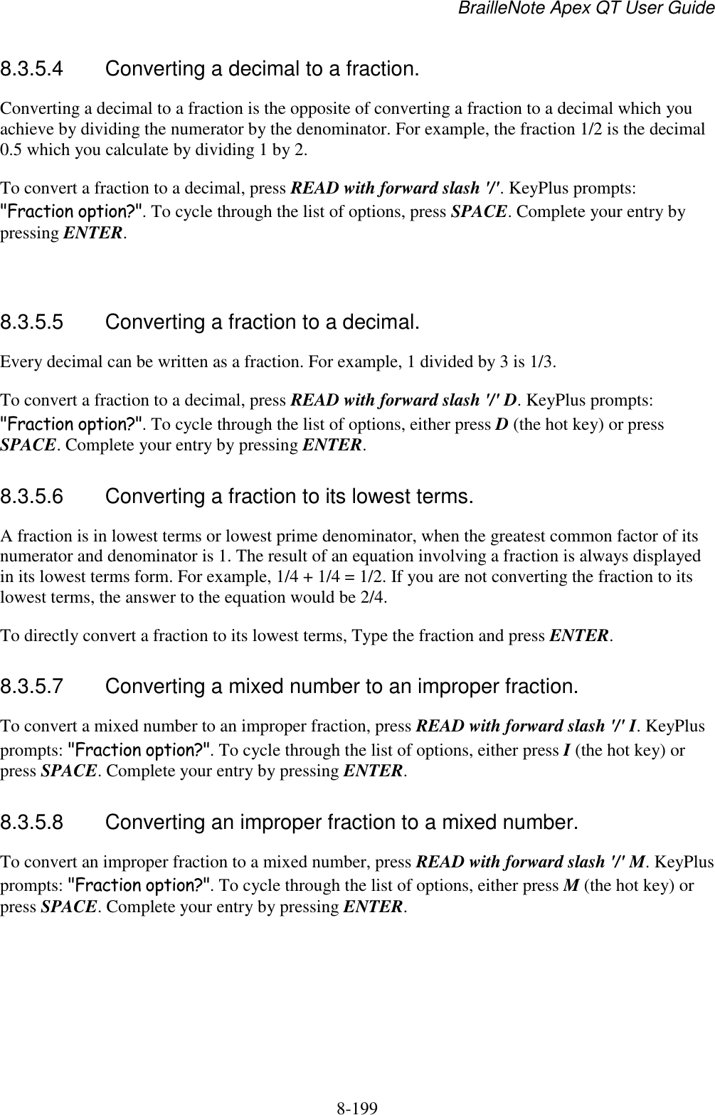 BrailleNote Apex QT User Guide  8-199   8.3.5.4  Converting a decimal to a fraction. Converting a decimal to a fraction is the opposite of converting a fraction to a decimal which you achieve by dividing the numerator by the denominator. For example, the fraction 1/2 is the decimal 0.5 which you calculate by dividing 1 by 2. To convert a fraction to a decimal, press READ with forward slash &apos;/&apos;. KeyPlus prompts: &quot;Fraction option?&quot;. To cycle through the list of options, press SPACE. Complete your entry by pressing ENTER.   8.3.5.5  Converting a fraction to a decimal. Every decimal can be written as a fraction. For example, 1 divided by 3 is 1/3. To convert a fraction to a decimal, press READ with forward slash &apos;/&apos; D. KeyPlus prompts: &quot;Fraction option?&quot;. To cycle through the list of options, either press D (the hot key) or press SPACE. Complete your entry by pressing ENTER.  8.3.5.6  Converting a fraction to its lowest terms. A fraction is in lowest terms or lowest prime denominator, when the greatest common factor of its numerator and denominator is 1. The result of an equation involving a fraction is always displayed in its lowest terms form. For example, 1/4 + 1/4 = 1/2. If you are not converting the fraction to its lowest terms, the answer to the equation would be 2/4. To directly convert a fraction to its lowest terms, Type the fraction and press ENTER.  8.3.5.7  Converting a mixed number to an improper fraction. To convert a mixed number to an improper fraction, press READ with forward slash &apos;/&apos; I. KeyPlus prompts: &quot;Fraction option?&quot;. To cycle through the list of options, either press I (the hot key) or press SPACE. Complete your entry by pressing ENTER.  8.3.5.8  Converting an improper fraction to a mixed number. To convert an improper fraction to a mixed number, press READ with forward slash &apos;/&apos; M. KeyPlus prompts: &quot;Fraction option?&quot;. To cycle through the list of options, either press M (the hot key) or press SPACE. Complete your entry by pressing ENTER.  