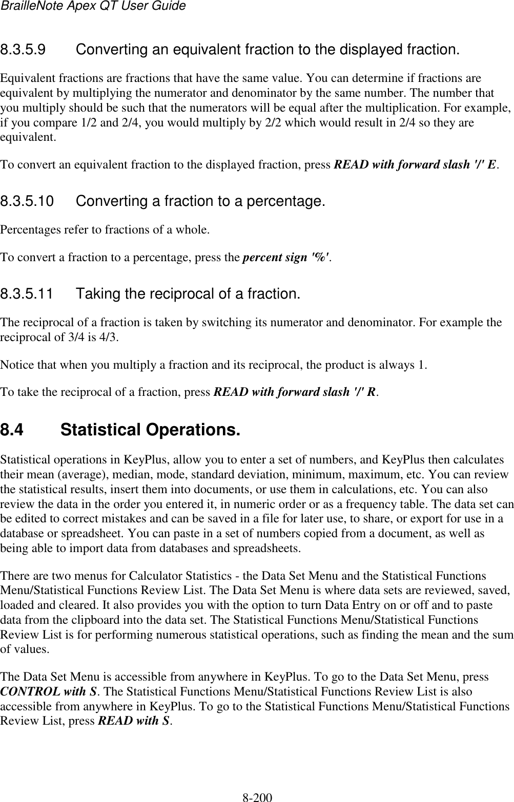 BrailleNote Apex QT User Guide  8-200   8.3.5.9  Converting an equivalent fraction to the displayed fraction. Equivalent fractions are fractions that have the same value. You can determine if fractions are equivalent by multiplying the numerator and denominator by the same number. The number that you multiply should be such that the numerators will be equal after the multiplication. For example, if you compare 1/2 and 2/4, you would multiply by 2/2 which would result in 2/4 so they are equivalent. To convert an equivalent fraction to the displayed fraction, press READ with forward slash &apos;/&apos; E.  8.3.5.10  Converting a fraction to a percentage. Percentages refer to fractions of a whole. To convert a fraction to a percentage, press the percent sign &apos;%&apos;.  8.3.5.11  Taking the reciprocal of a fraction. The reciprocal of a fraction is taken by switching its numerator and denominator. For example the reciprocal of 3/4 is 4/3. Notice that when you multiply a fraction and its reciprocal, the product is always 1. To take the reciprocal of a fraction, press READ with forward slash &apos;/&apos; R.  8.4  Statistical Operations. Statistical operations in KeyPlus, allow you to enter a set of numbers, and KeyPlus then calculates their mean (average), median, mode, standard deviation, minimum, maximum, etc. You can review the statistical results, insert them into documents, or use them in calculations, etc. You can also review the data in the order you entered it, in numeric order or as a frequency table. The data set can be edited to correct mistakes and can be saved in a file for later use, to share, or export for use in a database or spreadsheet. You can paste in a set of numbers copied from a document, as well as being able to import data from databases and spreadsheets. There are two menus for Calculator Statistics - the Data Set Menu and the Statistical Functions Menu/Statistical Functions Review List. The Data Set Menu is where data sets are reviewed, saved, loaded and cleared. It also provides you with the option to turn Data Entry on or off and to paste data from the clipboard into the data set. The Statistical Functions Menu/Statistical Functions Review List is for performing numerous statistical operations, such as finding the mean and the sum of values. The Data Set Menu is accessible from anywhere in KeyPlus. To go to the Data Set Menu, press CONTROL with S. The Statistical Functions Menu/Statistical Functions Review List is also accessible from anywhere in KeyPlus. To go to the Statistical Functions Menu/Statistical Functions Review List, press READ with S.    