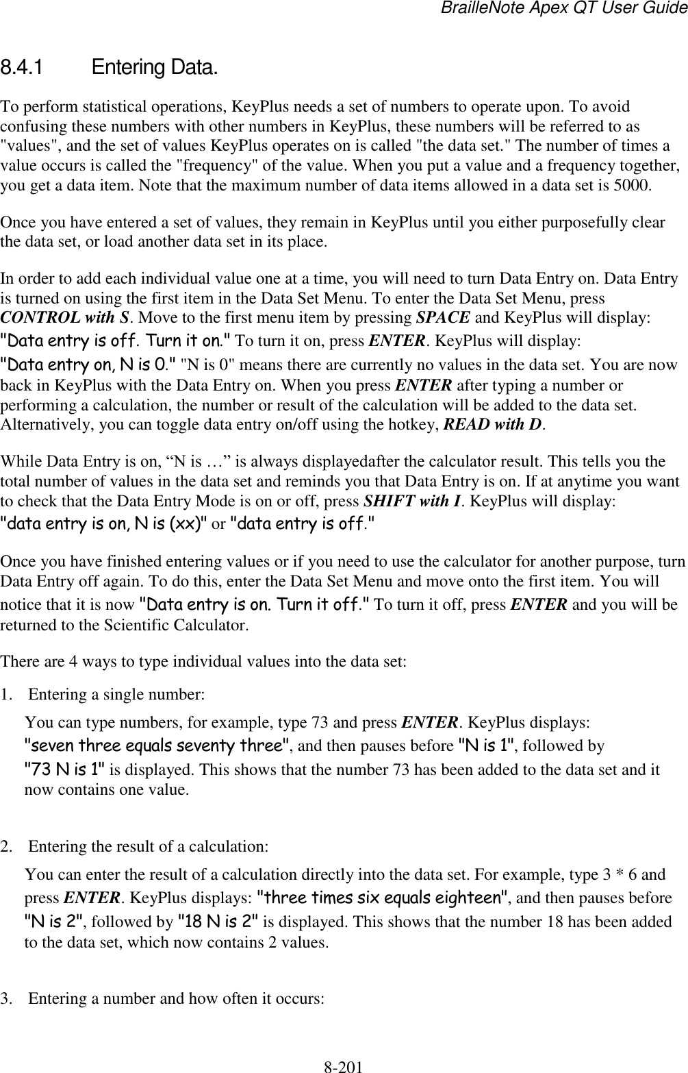 BrailleNote Apex QT User Guide  8-201   8.4.1  Entering Data. To perform statistical operations, KeyPlus needs a set of numbers to operate upon. To avoid confusing these numbers with other numbers in KeyPlus, these numbers will be referred to as &quot;values&quot;, and the set of values KeyPlus operates on is called &quot;the data set.&quot; The number of times a value occurs is called the &quot;frequency&quot; of the value. When you put a value and a frequency together, you get a data item. Note that the maximum number of data items allowed in a data set is 5000. Once you have entered a set of values, they remain in KeyPlus until you either purposefully clear the data set, or load another data set in its place.  In order to add each individual value one at a time, you will need to turn Data Entry on. Data Entry is turned on using the first item in the Data Set Menu. To enter the Data Set Menu, press CONTROL with S. Move to the first menu item by pressing SPACE and KeyPlus will display: &quot;Data entry is off. Turn it on.&quot; To turn it on, press ENTER. KeyPlus will display: &quot;Data entry on, N is 0.&quot; &quot;N is 0&quot; means there are currently no values in the data set. You are now back in KeyPlus with the Data Entry on. When you press ENTER after typing a number or performing a calculation, the number or result of the calculation will be added to the data set. Alternatively, you can toggle data entry on/off using the hotkey, READ with D. While Data Entry is on, “N is …” is always displayedafter the calculator result. This tells you the total number of values in the data set and reminds you that Data Entry is on. If at anytime you want to check that the Data Entry Mode is on or off, press SHIFT with I. KeyPlus will display: &quot;data entry is on, N is (xx)&quot; or &quot;data entry is off.&quot; Once you have finished entering values or if you need to use the calculator for another purpose, turn Data Entry off again. To do this, enter the Data Set Menu and move onto the first item. You will notice that it is now &quot;Data entry is on. Turn it off.&quot; To turn it off, press ENTER and you will be returned to the Scientific Calculator. There are 4 ways to type individual values into the data set: 1. Entering a single number: You can type numbers, for example, type 73 and press ENTER. KeyPlus displays: &quot;seven three equals seventy three&quot;, and then pauses before &quot;N is 1&quot;, followed by &quot;73 N is 1&quot; is displayed. This shows that the number 73 has been added to the data set and it now contains one value.  2. Entering the result of a calculation: You can enter the result of a calculation directly into the data set. For example, type 3 * 6 and press ENTER. KeyPlus displays: &quot;three times six equals eighteen&quot;, and then pauses before &quot;N is 2&quot;, followed by &quot;18 N is 2&quot; is displayed. This shows that the number 18 has been added to the data set, which now contains 2 values.  3. Entering a number and how often it occurs: 