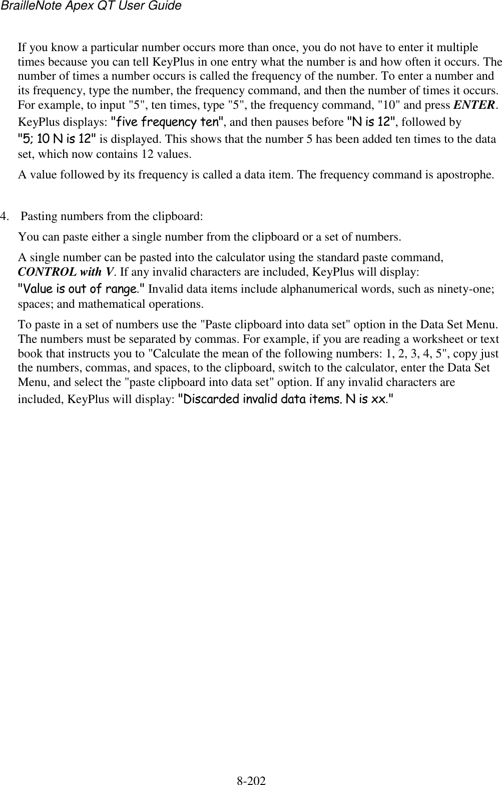 BrailleNote Apex QT User Guide  8-202   If you know a particular number occurs more than once, you do not have to enter it multiple times because you can tell KeyPlus in one entry what the number is and how often it occurs. The number of times a number occurs is called the frequency of the number. To enter a number and its frequency, type the number, the frequency command, and then the number of times it occurs. For example, to input &quot;5&quot;, ten times, type &quot;5&quot;, the frequency command, &quot;10&quot; and press ENTER. KeyPlus displays: &quot;five frequency ten&quot;, and then pauses before &quot;N is 12&quot;, followed by &quot;5; 10 N is 12&quot; is displayed. This shows that the number 5 has been added ten times to the data set, which now contains 12 values.  A value followed by its frequency is called a data item. The frequency command is apostrophe.  4. Pasting numbers from the clipboard: You can paste either a single number from the clipboard or a set of numbers.  A single number can be pasted into the calculator using the standard paste command, CONTROL with V. If any invalid characters are included, KeyPlus will display: &quot;Value is out of range.&quot; Invalid data items include alphanumerical words, such as ninety-one; spaces; and mathematical operations. To paste in a set of numbers use the &quot;Paste clipboard into data set&quot; option in the Data Set Menu. The numbers must be separated by commas. For example, if you are reading a worksheet or text book that instructs you to &quot;Calculate the mean of the following numbers: 1, 2, 3, 4, 5&quot;, copy just the numbers, commas, and spaces, to the clipboard, switch to the calculator, enter the Data Set Menu, and select the &quot;paste clipboard into data set&quot; option. If any invalid characters are included, KeyPlus will display: &quot;Discarded invalid data items. N is xx.&quot;  