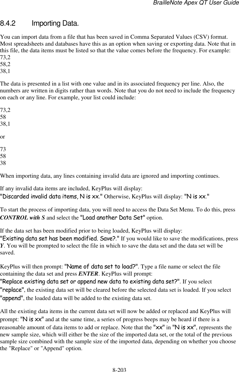 BrailleNote Apex QT User Guide  8-203   8.4.2  Importing Data. You can import data from a file that has been saved in Comma Separated Values (CSV) format. Most spreadsheets and databases have this as an option when saving or exporting data. Note that in this file, the data items must be listed so that the value comes before the frequency. For example: 73,2 58,2 38,1 The data is presented in a list with one value and in its associated frequency per line. Also, the numbers are written in digits rather than words. Note that you do not need to include the frequency on each or any line. For example, your list could include: 73,2 58 38,1 or 73 58 38 When importing data, any lines containing invalid data are ignored and importing continues. If any invalid data items are included, KeyPlus will display: &quot;Discarded invalid data items, N is xx.&quot; Otherwise, KeyPlus will display: &quot;N is xx.&quot;  To start the process of importing data, you will need to access the Data Set Menu. To do this, press CONTROL with S and select the &quot;Load another Data Set&quot; option. If the data set has been modified prior to being loaded, KeyPlus will display: &quot;Existing data set has been modified. Save?.&quot; If you would like to save the modifications, press Y. You will be prompted to select the file in which to save the data set and the data set will be saved.  KeyPlus will then prompt: &quot;Name of data set to load?&quot;. Type a file name or select the file containing the data set and press ENTER. KeyPlus will prompt: &quot;Replace existing data set or append new data to existing data set?&quot;. If you select &quot;replace&quot;, the existing data set will be cleared before the selected data set is loaded. If you select &quot;append&quot;, the loaded data will be added to the existing data set. All the existing data items in the current data set will now be added or replaced and KeyPlus will prompt: &quot;N is xx&quot; and at the same time, a series of progress beeps may be heard if there is a reasonable amount of data items to add or replace. Note that the &quot;xx&quot; in &quot;N is xx&quot;, represents the new sample size, which will either be the size of the imported data set, or the total of the previous sample size combined with the sample size of the imported data, depending on whether you choose the &quot;Replace&quot; or &quot;Append&quot; option.  