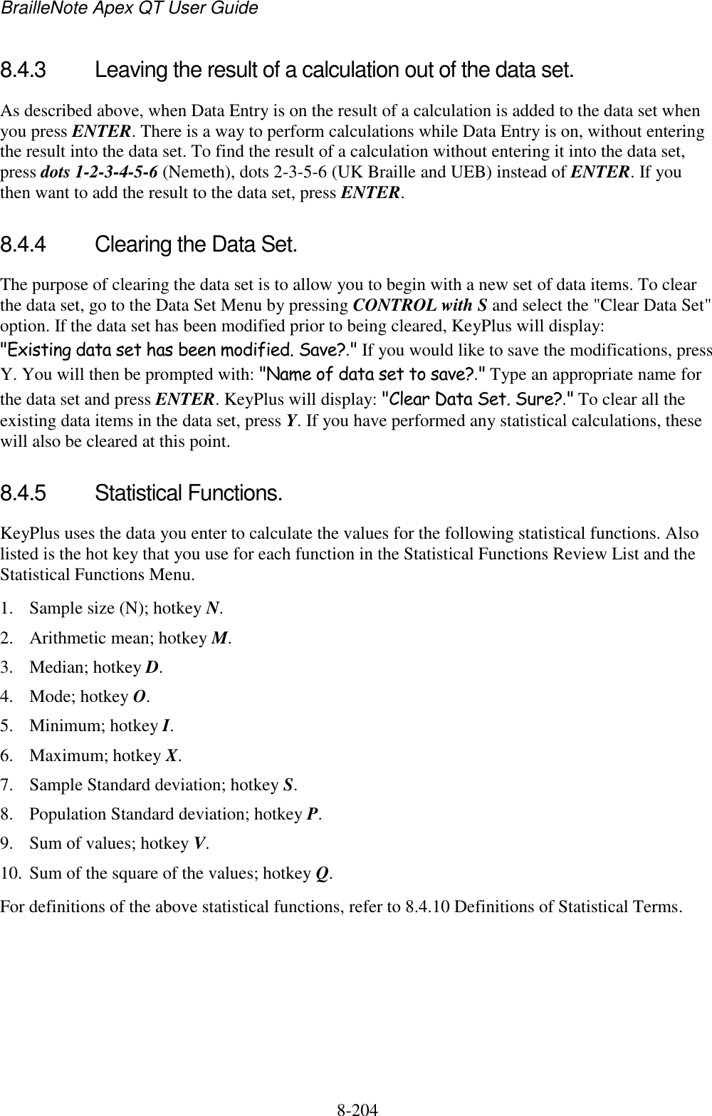 BrailleNote Apex QT User Guide  8-204   8.4.3  Leaving the result of a calculation out of the data set. As described above, when Data Entry is on the result of a calculation is added to the data set when you press ENTER. There is a way to perform calculations while Data Entry is on, without entering the result into the data set. To find the result of a calculation without entering it into the data set, press dots 1-2-3-4-5-6 (Nemeth), dots 2-3-5-6 (UK Braille and UEB) instead of ENTER. If you then want to add the result to the data set, press ENTER.   8.4.4  Clearing the Data Set. The purpose of clearing the data set is to allow you to begin with a new set of data items. To clear the data set, go to the Data Set Menu by pressing CONTROL with S and select the &quot;Clear Data Set&quot; option. If the data set has been modified prior to being cleared, KeyPlus will display: &quot;Existing data set has been modified. Save?.&quot; If you would like to save the modifications, press Y. You will then be prompted with: &quot;Name of data set to save?.&quot; Type an appropriate name for the data set and press ENTER. KeyPlus will display: &quot;Clear Data Set. Sure?.&quot; To clear all the existing data items in the data set, press Y. If you have performed any statistical calculations, these will also be cleared at this point.  8.4.5  Statistical Functions. KeyPlus uses the data you enter to calculate the values for the following statistical functions. Also listed is the hot key that you use for each function in the Statistical Functions Review List and the Statistical Functions Menu. 1. Sample size (N); hotkey N.  2. Arithmetic mean; hotkey M. 3. Median; hotkey D. 4. Mode; hotkey O. 5. Minimum; hotkey I. 6. Maximum; hotkey X. 7. Sample Standard deviation; hotkey S. 8. Population Standard deviation; hotkey P. 9. Sum of values; hotkey V. 10. Sum of the square of the values; hotkey Q. For definitions of the above statistical functions, refer to 8.4.10 Definitions of Statistical Terms.  