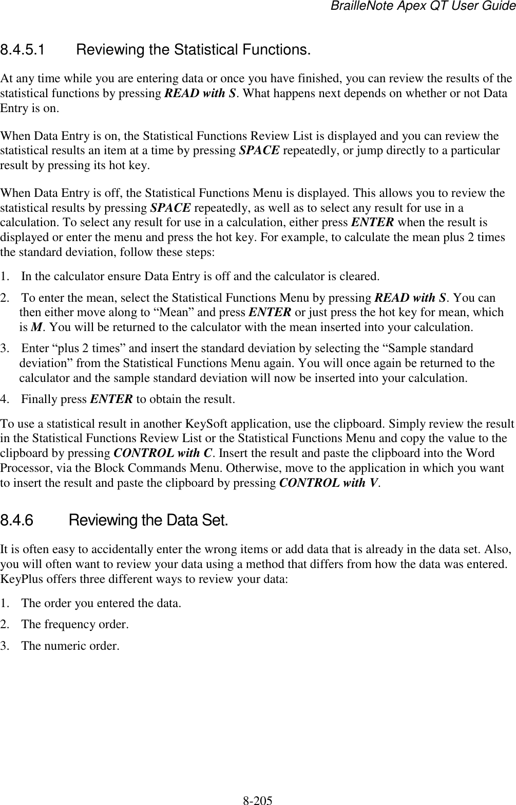 BrailleNote Apex QT User Guide  8-205   8.4.5.1  Reviewing the Statistical Functions. At any time while you are entering data or once you have finished, you can review the results of the statistical functions by pressing READ with S. What happens next depends on whether or not Data Entry is on. When Data Entry is on, the Statistical Functions Review List is displayed and you can review the statistical results an item at a time by pressing SPACE repeatedly, or jump directly to a particular result by pressing its hot key. When Data Entry is off, the Statistical Functions Menu is displayed. This allows you to review the statistical results by pressing SPACE repeatedly, as well as to select any result for use in a calculation. To select any result for use in a calculation, either press ENTER when the result is displayed or enter the menu and press the hot key. For example, to calculate the mean plus 2 times the standard deviation, follow these steps: 1. In the calculator ensure Data Entry is off and the calculator is cleared. 2. To enter the mean, select the Statistical Functions Menu by pressing READ with S. You can then either move along to “Mean” and press ENTER or just press the hot key for mean, which is M. You will be returned to the calculator with the mean inserted into your calculation. 3. Enter “plus 2 times” and insert the standard deviation by selecting the “Sample standard deviation” from the Statistical Functions Menu again. You will once again be returned to the calculator and the sample standard deviation will now be inserted into your calculation. 4. Finally press ENTER to obtain the result. To use a statistical result in another KeySoft application, use the clipboard. Simply review the result in the Statistical Functions Review List or the Statistical Functions Menu and copy the value to the clipboard by pressing CONTROL with C. Insert the result and paste the clipboard into the Word Processor, via the Block Commands Menu. Otherwise, move to the application in which you want to insert the result and paste the clipboard by pressing CONTROL with V.   8.4.6  Reviewing the Data Set. It is often easy to accidentally enter the wrong items or add data that is already in the data set. Also, you will often want to review your data using a method that differs from how the data was entered. KeyPlus offers three different ways to review your data:  1. The order you entered the data.  2. The frequency order. 3. The numeric order. 