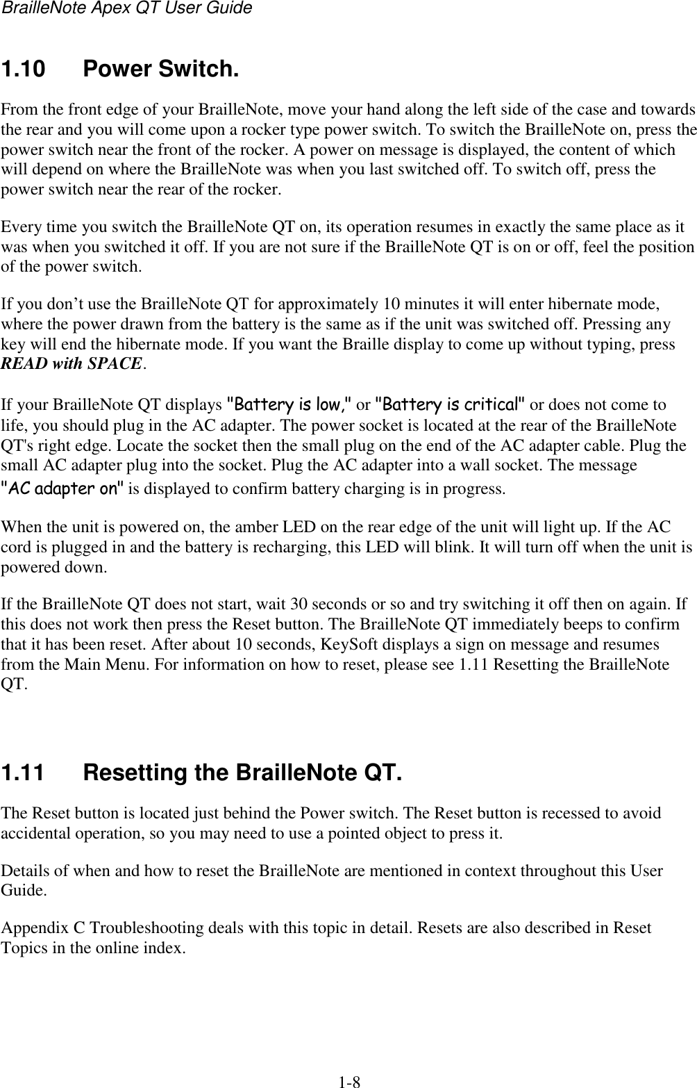 BrailleNote Apex QT User Guide  1-8   1.10  Power Switch. From the front edge of your BrailleNote, move your hand along the left side of the case and towards the rear and you will come upon a rocker type power switch. To switch the BrailleNote on, press the power switch near the front of the rocker. A power on message is displayed, the content of which will depend on where the BrailleNote was when you last switched off. To switch off, press the power switch near the rear of the rocker. Every time you switch the BrailleNote QT on, its operation resumes in exactly the same place as it was when you switched it off. If you are not sure if the BrailleNote QT is on or off, feel the position of the power switch. If you don‟t use the BrailleNote QT for approximately 10 minutes it will enter hibernate mode, where the power drawn from the battery is the same as if the unit was switched off. Pressing any key will end the hibernate mode. If you want the Braille display to come up without typing, press READ with SPACE.  If your BrailleNote QT displays &quot;Battery is low,&quot; or &quot;Battery is critical&quot; or does not come to life, you should plug in the AC adapter. The power socket is located at the rear of the BrailleNote QT&apos;s right edge. Locate the socket then the small plug on the end of the AC adapter cable. Plug the small AC adapter plug into the socket. Plug the AC adapter into a wall socket. The message &quot;AC adapter on&quot; is displayed to confirm battery charging is in progress. When the unit is powered on, the amber LED on the rear edge of the unit will light up. If the AC cord is plugged in and the battery is recharging, this LED will blink. It will turn off when the unit is powered down. If the BrailleNote QT does not start, wait 30 seconds or so and try switching it off then on again. If this does not work then press the Reset button. The BrailleNote QT immediately beeps to confirm that it has been reset. After about 10 seconds, KeySoft displays a sign on message and resumes from the Main Menu. For information on how to reset, please see 1.11 Resetting the BrailleNote QT.    1.11  Resetting the BrailleNote QT. The Reset button is located just behind the Power switch. The Reset button is recessed to avoid accidental operation, so you may need to use a pointed object to press it. Details of when and how to reset the BrailleNote are mentioned in context throughout this User Guide.  Appendix C Troubleshooting deals with this topic in detail. Resets are also described in Reset Topics in the online index.   