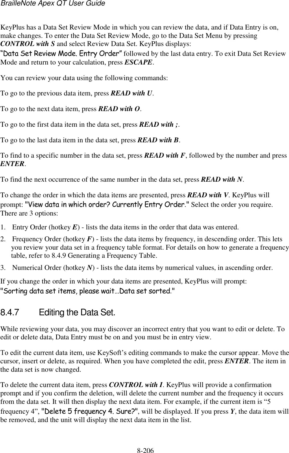 BrailleNote Apex QT User Guide  8-206   KeyPlus has a Data Set Review Mode in which you can review the data, and if Data Entry is on, make changes. To enter the Data Set Review Mode, go to the Data Set Menu by pressing CONTROL with S and select Review Data Set. KeyPlus displays: “Data Set Review Mode. Entry Order” followed by the last data entry. To exit Data Set Review Mode and return to your calculation, press ESCAPE. You can review your data using the following commands: To go to the previous data item, press READ with U. To go to the next data item, press READ with O. To go to the first data item in the data set, press READ with ;. To go to the last data item in the data set, press READ with B. To find to a specific number in the data set, press READ with F, followed by the number and press ENTER. To find the next occurrence of the same number in the data set, press READ with N. To change the order in which the data items are presented, press READ with V. KeyPlus will prompt: &quot;View data in which order? Currently Entry Order.&quot; Select the order you require. There are 3 options: 1. Entry Order (hotkey E) - lists the data items in the order that data was entered. 2. Frequency Order (hotkey F) - lists the data items by frequency, in descending order. This lets you review your data set in a frequency table format. For details on how to generate a frequency table, refer to 8.4.9 Generating a Frequency Table. 3. Numerical Order (hotkey N) - lists the data items by numerical values, in ascending order. If you change the order in which your data items are presented, KeyPlus will prompt: &quot;Sorting data set items, please wait…Data set sorted.&quot;   8.4.7  Editing the Data Set. While reviewing your data, you may discover an incorrect entry that you want to edit or delete. To edit or delete data, Data Entry must be on and you must be in entry view.  To edit the current data item, use KeySoft‟s editing commands to make the cursor appear. Move the cursor, insert or delete, as required. When you have completed the edit, press ENTER. The item in the data set is now changed. To delete the current data item, press CONTROL with I. KeyPlus will provide a confirmation prompt and if you confirm the deletion, will delete the current number and the frequency it occurs from the data set. It will then display the next data item. For example, if the current item is “5 frequency 4”, &quot;Delete 5 frequency 4. Sure?&quot;, will be displayed. If you press Y, the data item will be removed, and the unit will display the next data item in the list.   