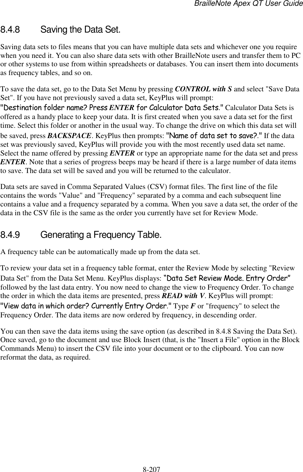 BrailleNote Apex QT User Guide  8-207   8.4.8  Saving the Data Set. Saving data sets to files means that you can have multiple data sets and whichever one you require when you need it. You can also share data sets with other BrailleNote users and transfer them to PC or other systems to use from within spreadsheets or databases. You can insert them into documents as frequency tables, and so on.  To save the data set, go to the Data Set Menu by pressing CONTROL with S and select &quot;Save Data Set&quot;. If you have not previously saved a data set, KeyPlus will prompt: &quot;Destination folder name? Press ENTER for Calculator Data Sets.&quot; Calculator Data Sets is offered as a handy place to keep your data. It is first created when you save a data set for the first time. Select this folder or another in the usual way. To change the drive on which this data set will be saved, press BACKSPACE. KeyPlus then prompts: &quot;Name of data set to save?.&quot; If the data set was previously saved, KeyPlus will provide you with the most recently used data set name. Select the name offered by pressing ENTER or type an appropriate name for the data set and press ENTER. Note that a series of progress beeps may be heard if there is a large number of data items to save. The data set will be saved and you will be returned to the calculator. Data sets are saved in Comma Separated Values (CSV) format files. The first line of the file contains the words &quot;Value&quot; and &quot;Frequency&quot; separated by a comma and each subsequent line contains a value and a frequency separated by a comma. When you save a data set, the order of the data in the CSV file is the same as the order you currently have set for Review Mode.   8.4.9  Generating a Frequency Table. A frequency table can be automatically made up from the data set.  To review your data set in a frequency table format, enter the Review Mode by selecting &quot;Review Data Set&quot; from the Data Set Menu. KeyPlus displays: “Data Set Review Mode. Entry Order” followed by the last data entry. You now need to change the view to Frequency Order. To change the order in which the data items are presented, press READ with V. KeyPlus will prompt: &quot;View data in which order? Currently Entry Order.&quot; Type F or &quot;frequency&quot; to select the Frequency Order. The data items are now ordered by frequency, in descending order.  You can then save the data items using the save option (as described in 8.4.8 Saving the Data Set). Once saved, go to the document and use Block Insert (that, is the &quot;Insert a File&quot; option in the Block Commands Menu) to insert the CSV file into your document or to the clipboard. You can now reformat the data, as required.  