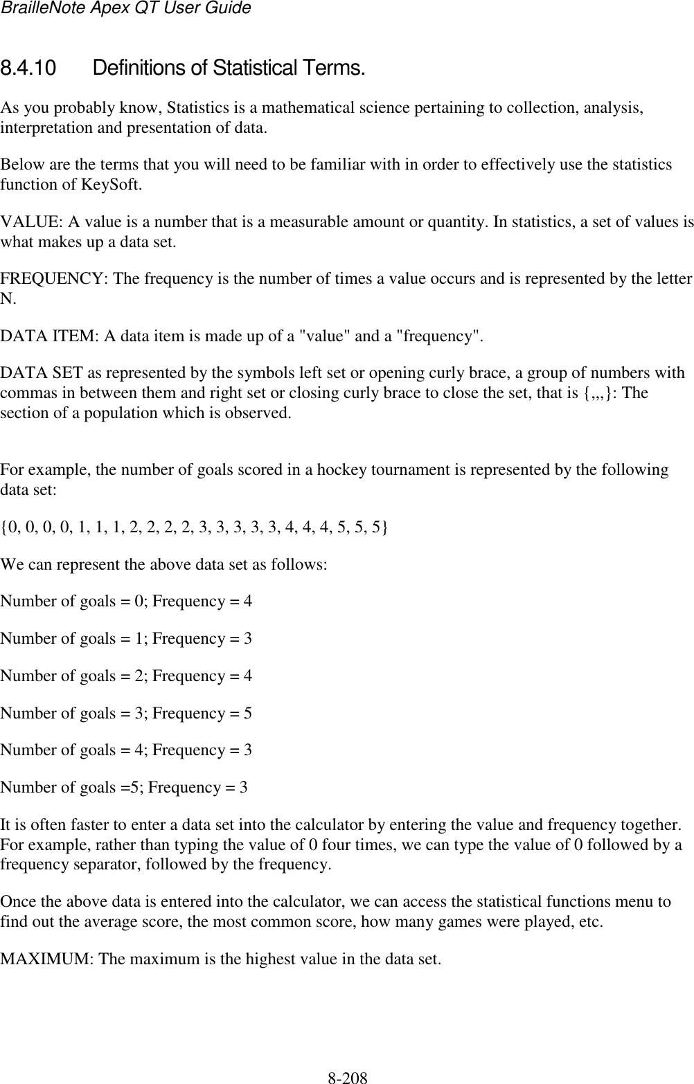 BrailleNote Apex QT User Guide  8-208   8.4.10  Definitions of Statistical Terms. As you probably know, Statistics is a mathematical science pertaining to collection, analysis, interpretation and presentation of data. Below are the terms that you will need to be familiar with in order to effectively use the statistics function of KeySoft. VALUE: A value is a number that is a measurable amount or quantity. In statistics, a set of values is what makes up a data set. FREQUENCY: The frequency is the number of times a value occurs and is represented by the letter N.  DATA ITEM: A data item is made up of a &quot;value&quot; and a &quot;frequency&quot;. DATA SET as represented by the symbols left set or opening curly brace, a group of numbers with commas in between them and right set or closing curly brace to close the set, that is {,,,}: The section of a population which is observed.  For example, the number of goals scored in a hockey tournament is represented by the following data set: {0, 0, 0, 0, 1, 1, 1, 2, 2, 2, 2, 3, 3, 3, 3, 3, 4, 4, 4, 5, 5, 5} We can represent the above data set as follows: Number of goals = 0; Frequency = 4         Number of goals = 1; Frequency = 3 Number of goals = 2; Frequency = 4 Number of goals = 3; Frequency = 5 Number of goals = 4; Frequency = 3 Number of goals =5; Frequency = 3 It is often faster to enter a data set into the calculator by entering the value and frequency together. For example, rather than typing the value of 0 four times, we can type the value of 0 followed by a frequency separator, followed by the frequency. Once the above data is entered into the calculator, we can access the statistical functions menu to find out the average score, the most common score, how many games were played, etc. MAXIMUM: The maximum is the highest value in the data set. 