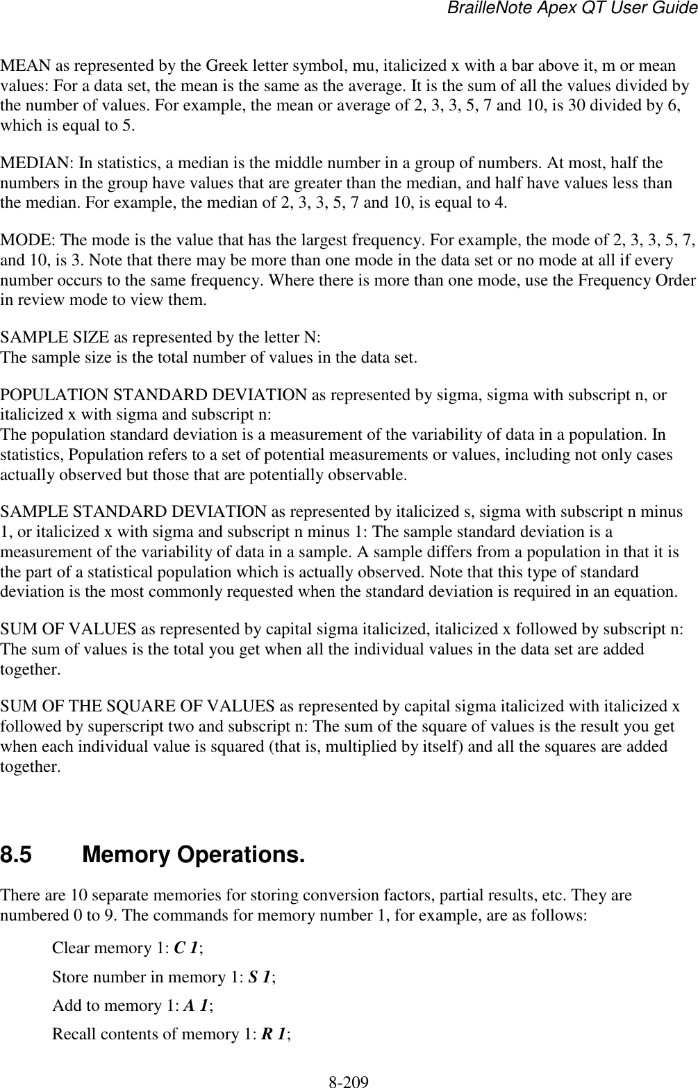 BrailleNote Apex QT User Guide  8-209   MEAN as represented by the Greek letter symbol, mu, italicized x with a bar above it, m or mean values: For a data set, the mean is the same as the average. It is the sum of all the values divided by the number of values. For example, the mean or average of 2, 3, 3, 5, 7 and 10, is 30 divided by 6, which is equal to 5. MEDIAN: In statistics, a median is the middle number in a group of numbers. At most, half the numbers in the group have values that are greater than the median, and half have values less than the median. For example, the median of 2, 3, 3, 5, 7 and 10, is equal to 4. MODE: The mode is the value that has the largest frequency. For example, the mode of 2, 3, 3, 5, 7, and 10, is 3. Note that there may be more than one mode in the data set or no mode at all if every number occurs to the same frequency. Where there is more than one mode, use the Frequency Order in review mode to view them. SAMPLE SIZE as represented by the letter N: The sample size is the total number of values in the data set. POPULATION STANDARD DEVIATION as represented by sigma, sigma with subscript n, or italicized x with sigma and subscript n: The population standard deviation is a measurement of the variability of data in a population. In statistics, Population refers to a set of potential measurements or values, including not only cases actually observed but those that are potentially observable. SAMPLE STANDARD DEVIATION as represented by italicized s, sigma with subscript n minus 1, or italicized x with sigma and subscript n minus 1: The sample standard deviation is a measurement of the variability of data in a sample. A sample differs from a population in that it is the part of a statistical population which is actually observed. Note that this type of standard deviation is the most commonly requested when the standard deviation is required in an equation. SUM OF VALUES as represented by capital sigma italicized, italicized x followed by subscript n: The sum of values is the total you get when all the individual values in the data set are added together. SUM OF THE SQUARE OF VALUES as represented by capital sigma italicized with italicized x followed by superscript two and subscript n: The sum of the square of values is the result you get when each individual value is squared (that is, multiplied by itself) and all the squares are added together.   8.5  Memory Operations. There are 10 separate memories for storing conversion factors, partial results, etc. They are numbered 0 to 9. The commands for memory number 1, for example, are as follows:   Clear memory 1: C 1;   Store number in memory 1: S 1;   Add to memory 1: A 1;   Recall contents of memory 1: R 1; 