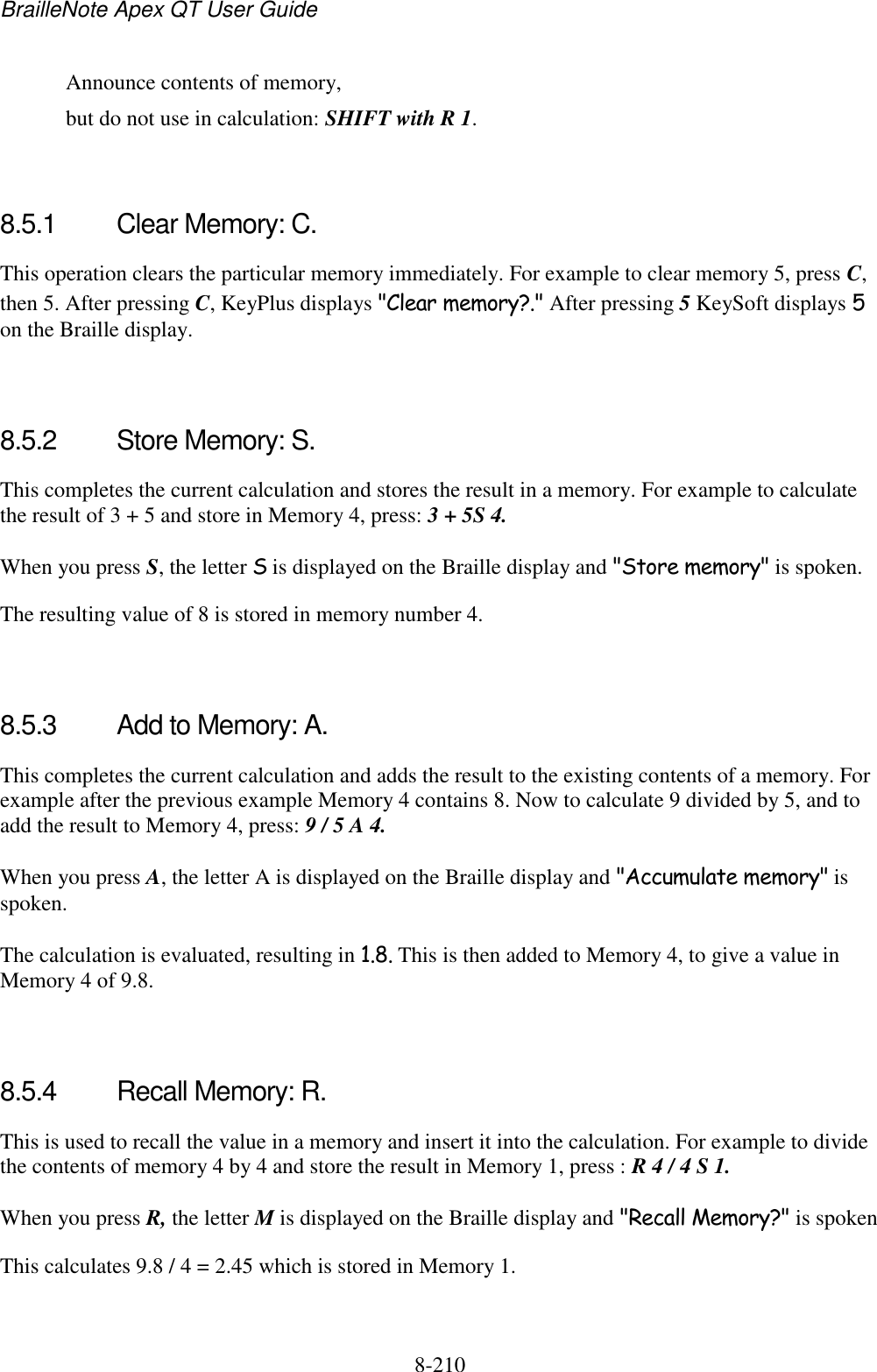 BrailleNote Apex QT User Guide  8-210     Announce contents of memory,   but do not use in calculation: SHIFT with R 1.   8.5.1  Clear Memory: C. This operation clears the particular memory immediately. For example to clear memory 5, press C, then 5. After pressing C, KeyPlus displays &quot;Clear memory?.&quot; After pressing 5 KeySoft displays 5 on the Braille display.   8.5.2  Store Memory: S. This completes the current calculation and stores the result in a memory. For example to calculate the result of 3 + 5 and store in Memory 4, press: 3 + 5S 4. When you press S, the letter S is displayed on the Braille display and &quot;Store memory&quot; is spoken. The resulting value of 8 is stored in memory number 4.   8.5.3  Add to Memory: A. This completes the current calculation and adds the result to the existing contents of a memory. For example after the previous example Memory 4 contains 8. Now to calculate 9 divided by 5, and to add the result to Memory 4, press: 9 / 5 A 4. When you press A, the letter A is displayed on the Braille display and &quot;Accumulate memory&quot; is spoken. The calculation is evaluated, resulting in 1.8. This is then added to Memory 4, to give a value in Memory 4 of 9.8.   8.5.4  Recall Memory: R. This is used to recall the value in a memory and insert it into the calculation. For example to divide the contents of memory 4 by 4 and store the result in Memory 1, press : R 4 / 4 S 1. When you press R, the letter M is displayed on the Braille display and &quot;Recall Memory?&quot; is spoken This calculates 9.8 / 4 = 2.45 which is stored in Memory 1.   