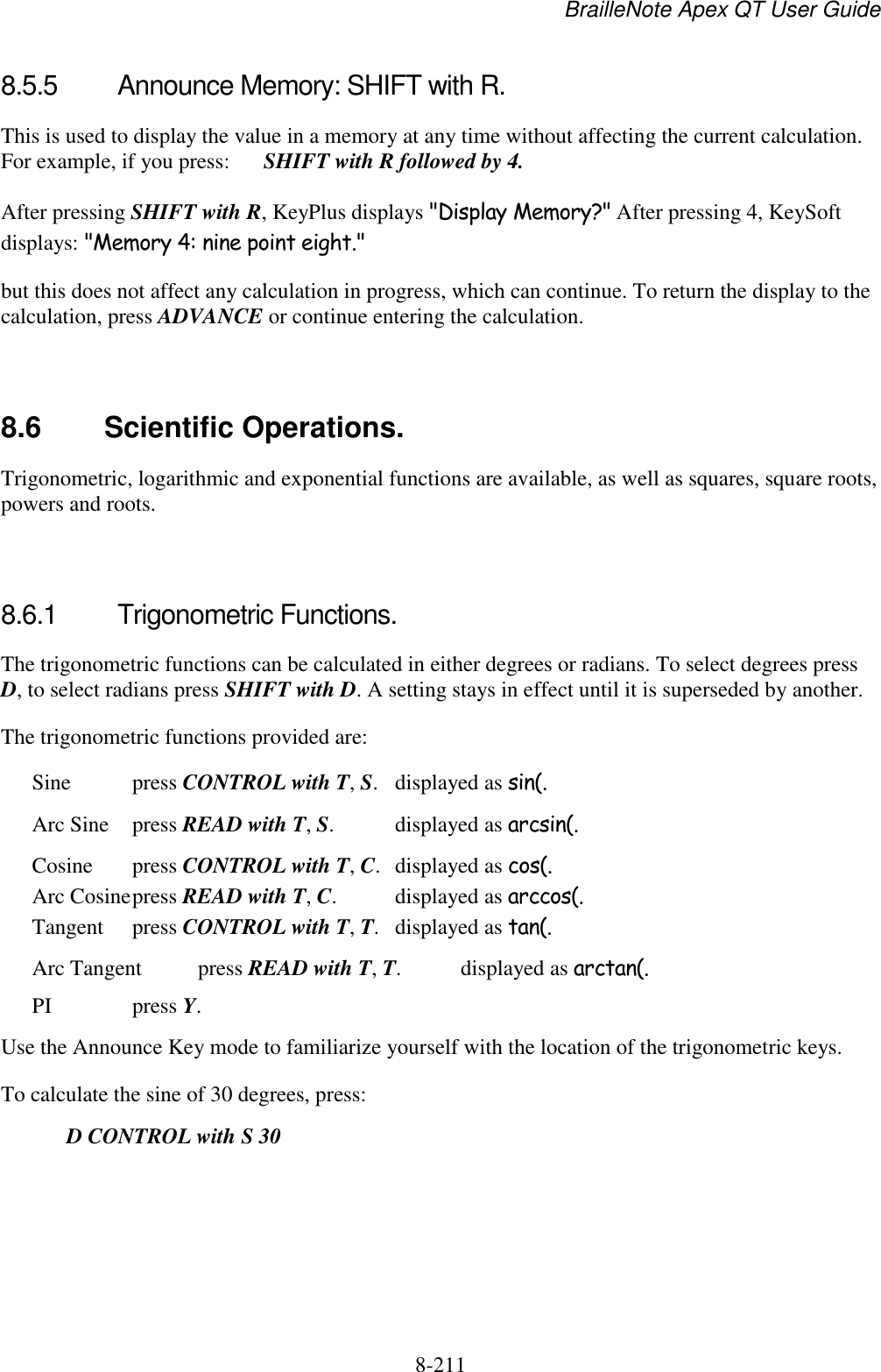 BrailleNote Apex QT User Guide  8-211   8.5.5  Announce Memory: SHIFT with R. This is used to display the value in a memory at any time without affecting the current calculation. For example, if you press:   SHIFT with R followed by 4. After pressing SHIFT with R, KeyPlus displays &quot;Display Memory?&quot; After pressing 4, KeySoft displays: &quot;Memory 4: nine point eight.&quot; but this does not affect any calculation in progress, which can continue. To return the display to the calculation, press ADVANCE or continue entering the calculation.   8.6  Scientific Operations. Trigonometric, logarithmic and exponential functions are available, as well as squares, square roots, powers and roots.   8.6.1  Trigonometric Functions. The trigonometric functions can be calculated in either degrees or radians. To select degrees press D, to select radians press SHIFT with D. A setting stays in effect until it is superseded by another. The trigonometric functions provided are: Sine  press CONTROL with T, S.  displayed as sin(. Arc Sine  press READ with T, S.  displayed as arcsin(. Cosine  press CONTROL with T, C.  displayed as cos(.  Arc Cosine press READ with T, C.  displayed as arccos(.  Tangent  press CONTROL with T, T.  displayed as tan(. Arc Tangent  press READ with T, T.  displayed as arctan(. PI    press Y.    Use the Announce Key mode to familiarize yourself with the location of the trigonometric keys. To calculate the sine of 30 degrees, press:  D CONTROL with S 30 