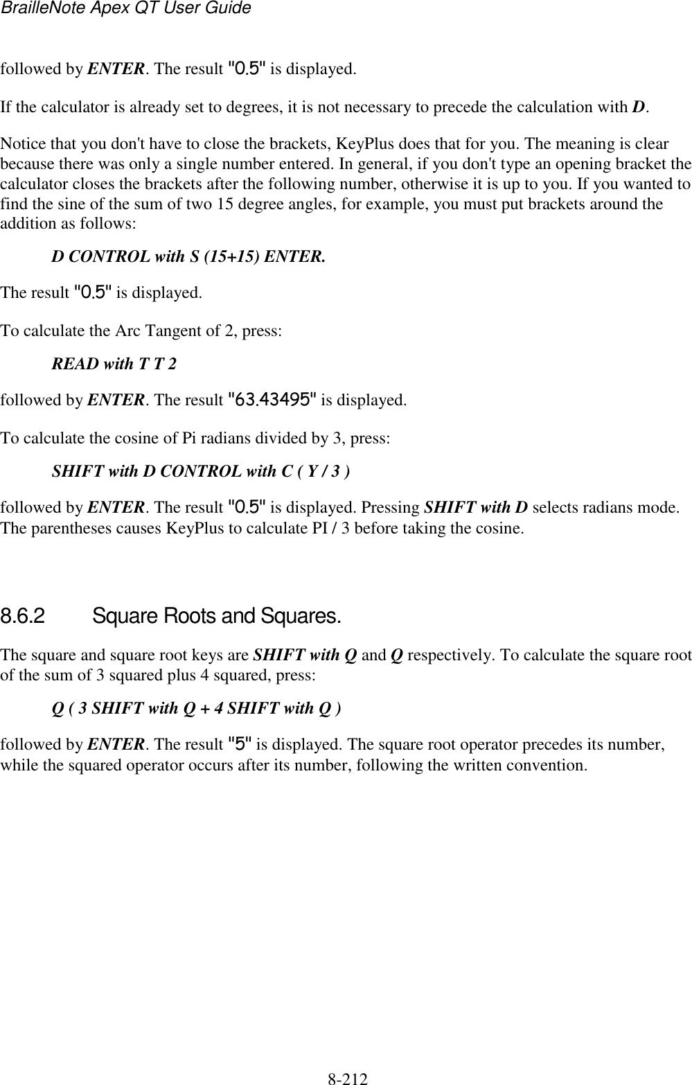 BrailleNote Apex QT User Guide  8-212   followed by ENTER. The result &quot;0.5&quot; is displayed. If the calculator is already set to degrees, it is not necessary to precede the calculation with D. Notice that you don&apos;t have to close the brackets, KeyPlus does that for you. The meaning is clear because there was only a single number entered. In general, if you don&apos;t type an opening bracket the calculator closes the brackets after the following number, otherwise it is up to you. If you wanted to find the sine of the sum of two 15 degree angles, for example, you must put brackets around the addition as follows:  D CONTROL with S (15+15) ENTER. The result &quot;0.5&quot; is displayed. To calculate the Arc Tangent of 2, press:  READ with T T 2 followed by ENTER. The result &quot;63.43495&quot; is displayed. To calculate the cosine of Pi radians divided by 3, press:  SHIFT with D CONTROL with C ( Y / 3 ) followed by ENTER. The result &quot;0.5&quot; is displayed. Pressing SHIFT with D selects radians mode. The parentheses causes KeyPlus to calculate PI / 3 before taking the cosine.   8.6.2  Square Roots and Squares. The square and square root keys are SHIFT with Q and Q respectively. To calculate the square root of the sum of 3 squared plus 4 squared, press:  Q ( 3 SHIFT with Q + 4 SHIFT with Q ) followed by ENTER. The result &quot;5&quot; is displayed. The square root operator precedes its number, while the squared operator occurs after its number, following the written convention.   