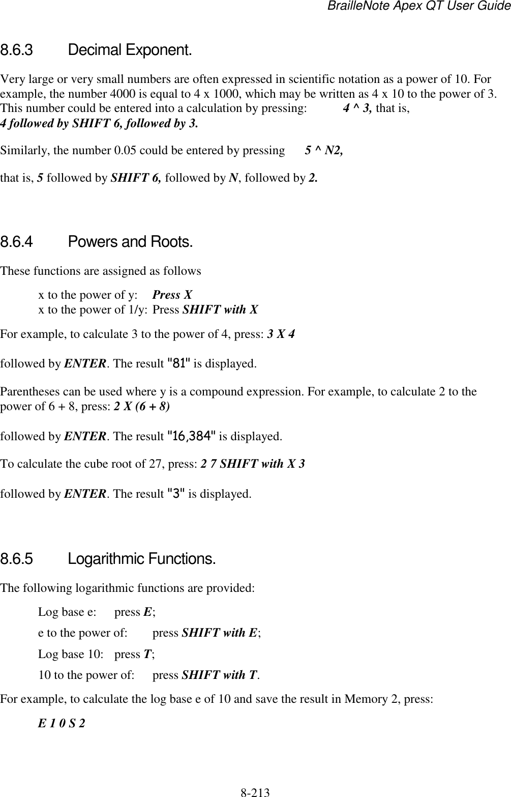 BrailleNote Apex QT User Guide  8-213   8.6.3  Decimal Exponent. Very large or very small numbers are often expressed in scientific notation as a power of 10. For example, the number 4000 is equal to 4 x 1000, which may be written as 4 x 10 to the power of 3. This number could be entered into a calculation by pressing:   4 ^ 3, that is, 4 followed by SHIFT 6, followed by 3. Similarly, the number 0.05 could be entered by pressing   5 ^ N2, that is, 5 followed by SHIFT 6, followed by N, followed by 2.   8.6.4  Powers and Roots. These functions are assigned as follows   x to the power of y:  Press X    x to the power of 1/y: Press SHIFT with X For example, to calculate 3 to the power of 4, press: 3 X 4 followed by ENTER. The result &quot;81&quot; is displayed. Parentheses can be used where y is a compound expression. For example, to calculate 2 to the power of 6 + 8, press: 2 X (6 + 8) followed by ENTER. The result &quot;16,384&quot; is displayed. To calculate the cube root of 27, press: 2 7 SHIFT with X 3 followed by ENTER. The result &quot;3&quot; is displayed.   8.6.5  Logarithmic Functions. The following logarithmic functions are provided:   Log base e:  press E;   e to the power of:  press SHIFT with E;   Log base 10:  press T;   10 to the power of:  press SHIFT with T. For example, to calculate the log base e of 10 and save the result in Memory 2, press:  E 1 0 S 2 