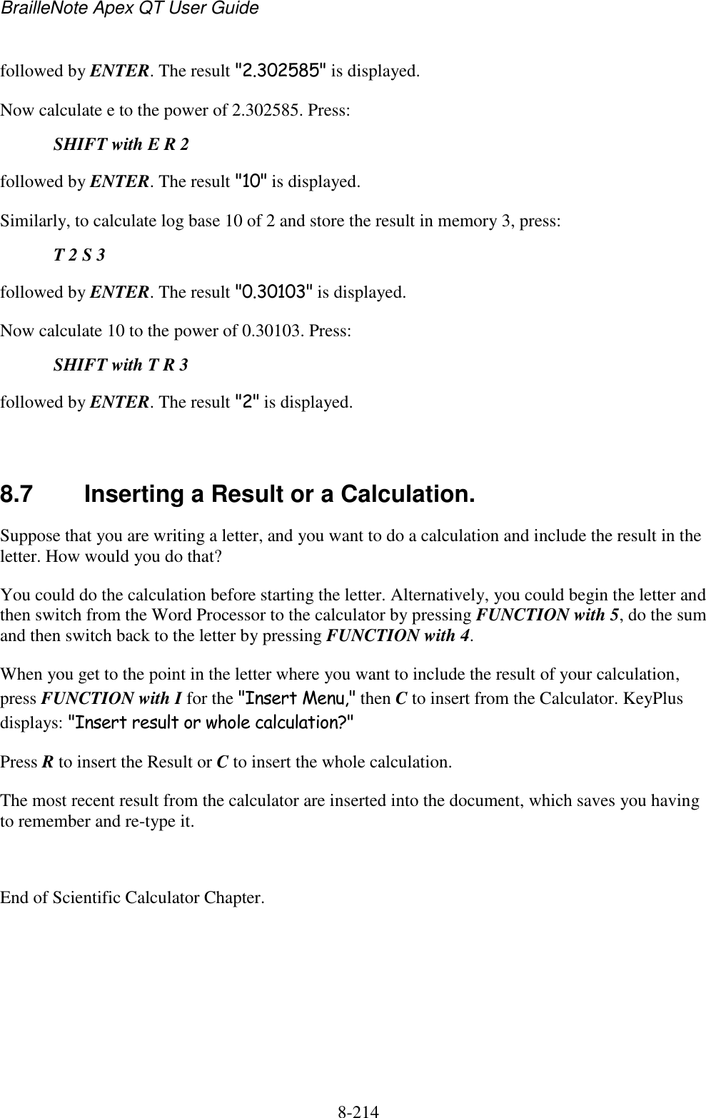 BrailleNote Apex QT User Guide  8-214   followed by ENTER. The result &quot;2.302585&quot; is displayed. Now calculate e to the power of 2.302585. Press:  SHIFT with E R 2 followed by ENTER. The result &quot;10&quot; is displayed. Similarly, to calculate log base 10 of 2 and store the result in memory 3, press:   T 2 S 3 followed by ENTER. The result &quot;0.30103&quot; is displayed. Now calculate 10 to the power of 0.30103. Press:  SHIFT with T R 3 followed by ENTER. The result &quot;2&quot; is displayed.   8.7  Inserting a Result or a Calculation. Suppose that you are writing a letter, and you want to do a calculation and include the result in the letter. How would you do that? You could do the calculation before starting the letter. Alternatively, you could begin the letter and then switch from the Word Processor to the calculator by pressing FUNCTION with 5, do the sum and then switch back to the letter by pressing FUNCTION with 4. When you get to the point in the letter where you want to include the result of your calculation, press FUNCTION with I for the &quot;Insert Menu,&quot; then C to insert from the Calculator. KeyPlus displays: &quot;Insert result or whole calculation?&quot; Press R to insert the Result or C to insert the whole calculation. The most recent result from the calculator are inserted into the document, which saves you having to remember and re-type it.  End of Scientific Calculator Chapter.  