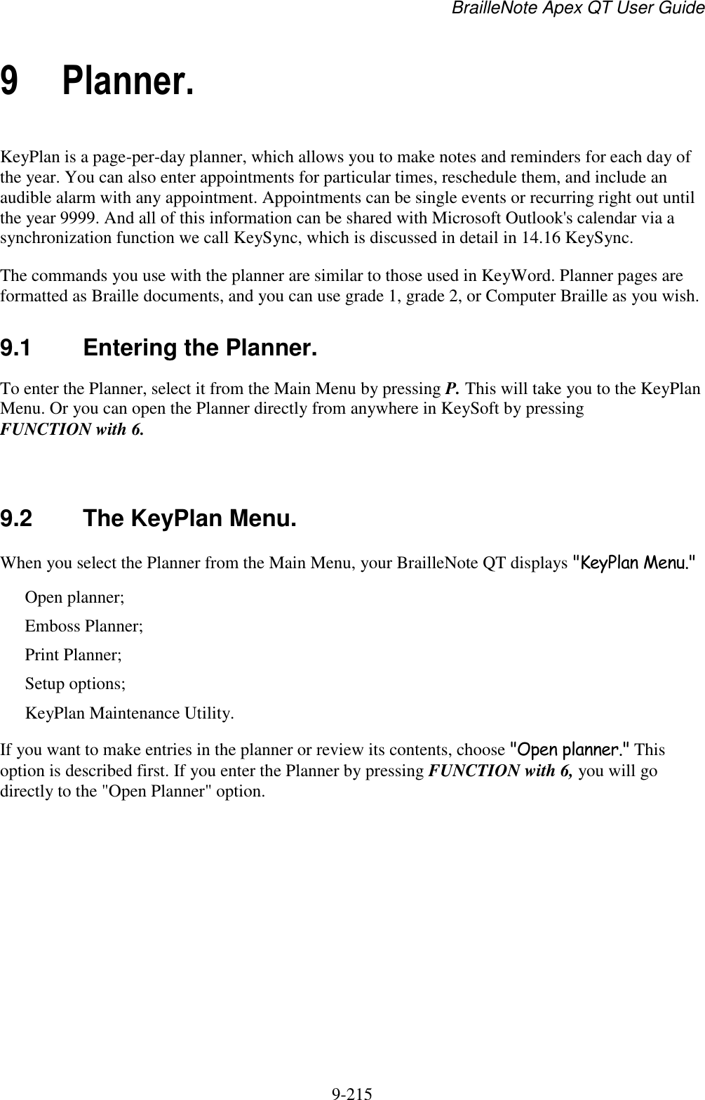 BrailleNote Apex QT User Guide  9-215   9 Planner. KeyPlan is a page-per-day planner, which allows you to make notes and reminders for each day of the year. You can also enter appointments for particular times, reschedule them, and include an audible alarm with any appointment. Appointments can be single events or recurring right out until the year 9999. And all of this information can be shared with Microsoft Outlook&apos;s calendar via a synchronization function we call KeySync, which is discussed in detail in 14.16 KeySync. The commands you use with the planner are similar to those used in KeyWord. Planner pages are formatted as Braille documents, and you can use grade 1, grade 2, or Computer Braille as you wish.  9.1  Entering the Planner. To enter the Planner, select it from the Main Menu by pressing P. This will take you to the KeyPlan Menu. Or you can open the Planner directly from anywhere in KeySoft by pressing FUNCTION with 6.   9.2  The KeyPlan Menu. When you select the Planner from the Main Menu, your BrailleNote QT displays &quot;KeyPlan Menu.&quot; Open planner; Emboss Planner; Print Planner; Setup options; KeyPlan Maintenance Utility. If you want to make entries in the planner or review its contents, choose &quot;Open planner.&quot; This option is described first. If you enter the Planner by pressing FUNCTION with 6, you will go directly to the &quot;Open Planner&quot; option.   