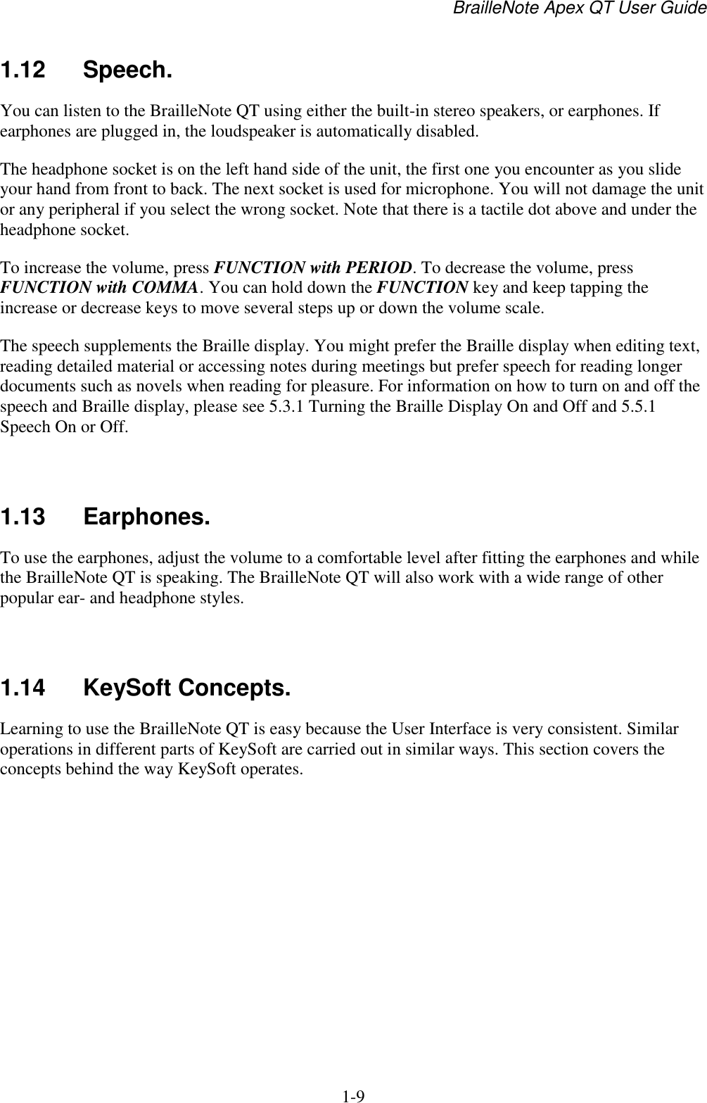 BrailleNote Apex QT User Guide  1-9   1.12  Speech. You can listen to the BrailleNote QT using either the built-in stereo speakers, or earphones. If earphones are plugged in, the loudspeaker is automatically disabled. The headphone socket is on the left hand side of the unit, the first one you encounter as you slide your hand from front to back. The next socket is used for microphone. You will not damage the unit or any peripheral if you select the wrong socket. Note that there is a tactile dot above and under the headphone socket.  To increase the volume, press FUNCTION with PERIOD. To decrease the volume, press FUNCTION with COMMA. You can hold down the FUNCTION key and keep tapping the increase or decrease keys to move several steps up or down the volume scale. The speech supplements the Braille display. You might prefer the Braille display when editing text, reading detailed material or accessing notes during meetings but prefer speech for reading longer documents such as novels when reading for pleasure. For information on how to turn on and off the speech and Braille display, please see 5.3.1 Turning the Braille Display On and Off and 5.5.1 Speech On or Off.    1.13  Earphones. To use the earphones, adjust the volume to a comfortable level after fitting the earphones and while the BrailleNote QT is speaking. The BrailleNote QT will also work with a wide range of other popular ear- and headphone styles.   1.14  KeySoft Concepts. Learning to use the BrailleNote QT is easy because the User Interface is very consistent. Similar operations in different parts of KeySoft are carried out in similar ways. This section covers the concepts behind the way KeySoft operates.   