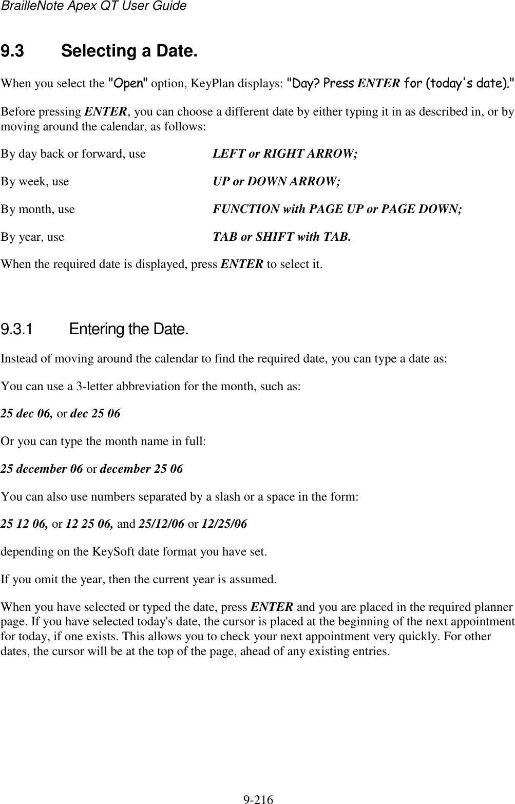 BrailleNote Apex QT User Guide  9-216   9.3  Selecting a Date. When you select the &quot;Open&quot; option, KeyPlan displays: &quot;Day? Press ENTER for (today&apos;s date).&quot; Before pressing ENTER, you can choose a different date by either typing it in as described in, or by moving around the calendar, as follows: By day back or forward, use  LEFT or RIGHT ARROW; By week, use  UP or DOWN ARROW; By month, use  FUNCTION with PAGE UP or PAGE DOWN; By year, use  TAB or SHIFT with TAB. When the required date is displayed, press ENTER to select it.   9.3.1  Entering the Date. Instead of moving around the calendar to find the required date, you can type a date as: You can use a 3-letter abbreviation for the month, such as: 25 dec 06, or dec 25 06 Or you can type the month name in full: 25 december 06 or december 25 06 You can also use numbers separated by a slash or a space in the form: 25 12 06, or 12 25 06, and 25/12/06 or 12/25/06 depending on the KeySoft date format you have set. If you omit the year, then the current year is assumed. When you have selected or typed the date, press ENTER and you are placed in the required planner page. If you have selected today&apos;s date, the cursor is placed at the beginning of the next appointment for today, if one exists. This allows you to check your next appointment very quickly. For other dates, the cursor will be at the top of the page, ahead of any existing entries.   