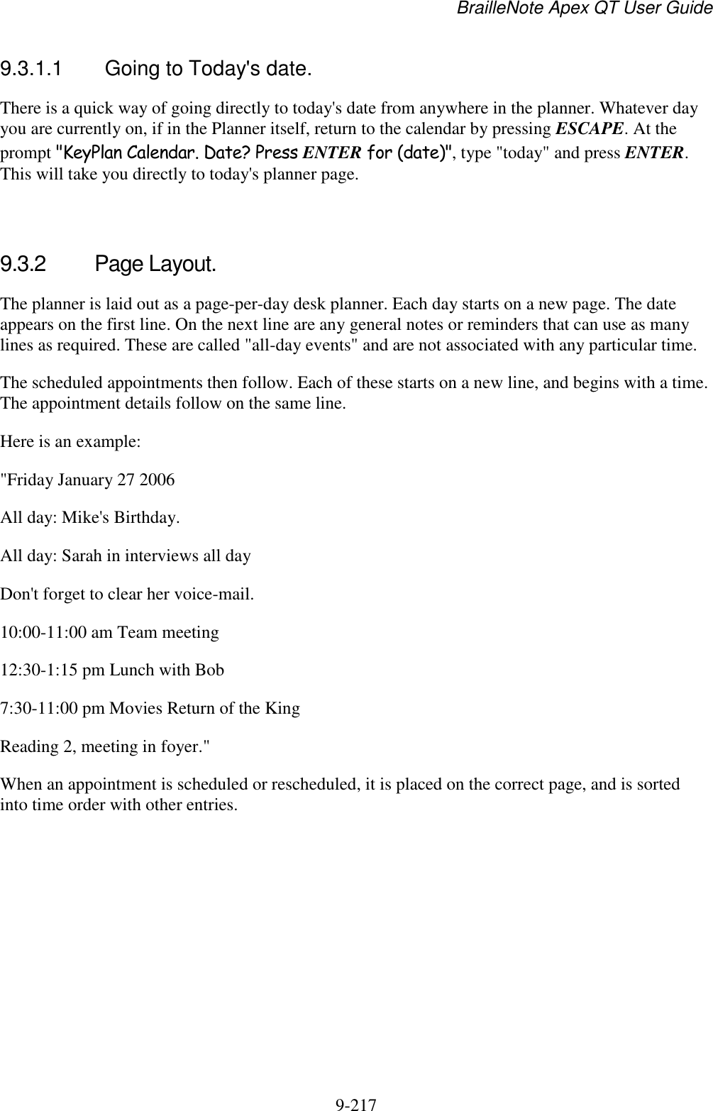 BrailleNote Apex QT User Guide  9-217   9.3.1.1  Going to Today&apos;s date. There is a quick way of going directly to today&apos;s date from anywhere in the planner. Whatever day you are currently on, if in the Planner itself, return to the calendar by pressing ESCAPE. At the prompt &quot;KeyPlan Calendar. Date? Press ENTER for (date)&quot;, type &quot;today&quot; and press ENTER. This will take you directly to today&apos;s planner page.   9.3.2  Page Layout. The planner is laid out as a page-per-day desk planner. Each day starts on a new page. The date appears on the first line. On the next line are any general notes or reminders that can use as many lines as required. These are called &quot;all-day events&quot; and are not associated with any particular time. The scheduled appointments then follow. Each of these starts on a new line, and begins with a time. The appointment details follow on the same line. Here is an example: &quot;Friday January 27 2006 All day: Mike&apos;s Birthday. All day: Sarah in interviews all day Don&apos;t forget to clear her voice-mail. 10:00-11:00 am Team meeting 12:30-1:15 pm Lunch with Bob 7:30-11:00 pm Movies Return of the King Reading 2, meeting in foyer.&quot; When an appointment is scheduled or rescheduled, it is placed on the correct page, and is sorted into time order with other entries.   