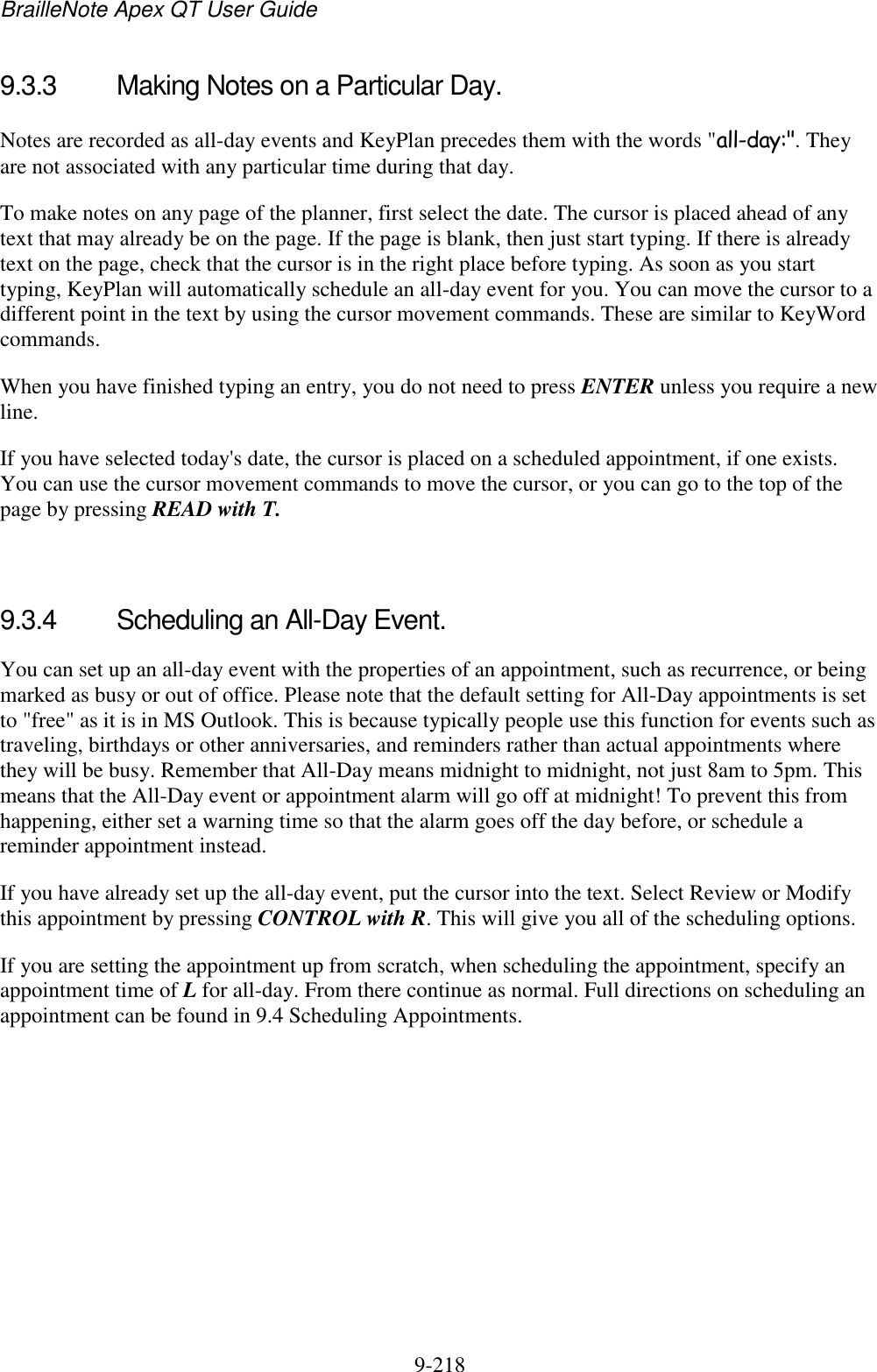 BrailleNote Apex QT User Guide  9-218   9.3.3  Making Notes on a Particular Day. Notes are recorded as all-day events and KeyPlan precedes them with the words &quot;all-day:&quot;. They are not associated with any particular time during that day. To make notes on any page of the planner, first select the date. The cursor is placed ahead of any text that may already be on the page. If the page is blank, then just start typing. If there is already text on the page, check that the cursor is in the right place before typing. As soon as you start typing, KeyPlan will automatically schedule an all-day event for you. You can move the cursor to a different point in the text by using the cursor movement commands. These are similar to KeyWord commands. When you have finished typing an entry, you do not need to press ENTER unless you require a new line. If you have selected today&apos;s date, the cursor is placed on a scheduled appointment, if one exists. You can use the cursor movement commands to move the cursor, or you can go to the top of the page by pressing READ with T.   9.3.4  Scheduling an All-Day Event. You can set up an all-day event with the properties of an appointment, such as recurrence, or being marked as busy or out of office. Please note that the default setting for All-Day appointments is set to &quot;free&quot; as it is in MS Outlook. This is because typically people use this function for events such as traveling, birthdays or other anniversaries, and reminders rather than actual appointments where they will be busy. Remember that All-Day means midnight to midnight, not just 8am to 5pm. This means that the All-Day event or appointment alarm will go off at midnight! To prevent this from happening, either set a warning time so that the alarm goes off the day before, or schedule a reminder appointment instead. If you have already set up the all-day event, put the cursor into the text. Select Review or Modify this appointment by pressing CONTROL with R. This will give you all of the scheduling options. If you are setting the appointment up from scratch, when scheduling the appointment, specify an appointment time of L for all-day. From there continue as normal. Full directions on scheduling an appointment can be found in 9.4 Scheduling Appointments.    