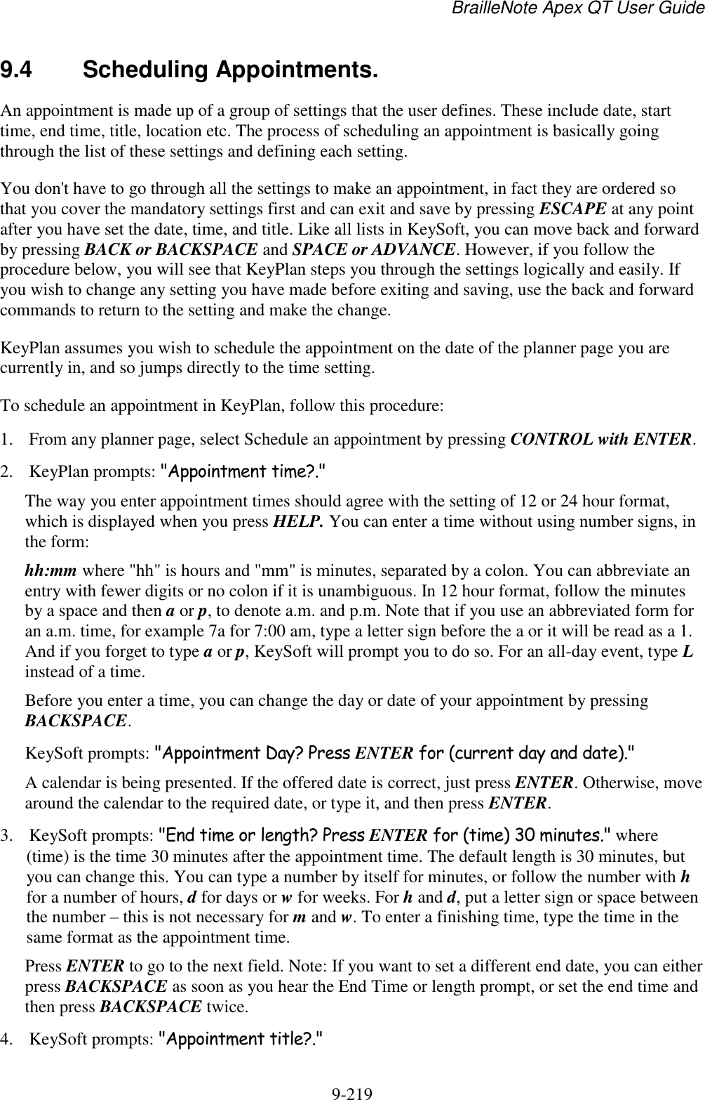 BrailleNote Apex QT User Guide  9-219   9.4  Scheduling Appointments. An appointment is made up of a group of settings that the user defines. These include date, start time, end time, title, location etc. The process of scheduling an appointment is basically going through the list of these settings and defining each setting. You don&apos;t have to go through all the settings to make an appointment, in fact they are ordered so that you cover the mandatory settings first and can exit and save by pressing ESCAPE at any point after you have set the date, time, and title. Like all lists in KeySoft, you can move back and forward by pressing BACK or BACKSPACE and SPACE or ADVANCE. However, if you follow the procedure below, you will see that KeyPlan steps you through the settings logically and easily. If you wish to change any setting you have made before exiting and saving, use the back and forward commands to return to the setting and make the change. KeyPlan assumes you wish to schedule the appointment on the date of the planner page you are currently in, and so jumps directly to the time setting. To schedule an appointment in KeyPlan, follow this procedure: 1. From any planner page, select Schedule an appointment by pressing CONTROL with ENTER. 2. KeyPlan prompts: &quot;Appointment time?.&quot; The way you enter appointment times should agree with the setting of 12 or 24 hour format, which is displayed when you press HELP. You can enter a time without using number signs, in the form: hh:mm where &quot;hh&quot; is hours and &quot;mm&quot; is minutes, separated by a colon. You can abbreviate an entry with fewer digits or no colon if it is unambiguous. In 12 hour format, follow the minutes by a space and then a or p, to denote a.m. and p.m. Note that if you use an abbreviated form for an a.m. time, for example 7a for 7:00 am, type a letter sign before the a or it will be read as a 1. And if you forget to type a or p, KeySoft will prompt you to do so. For an all-day event, type L instead of a time. Before you enter a time, you can change the day or date of your appointment by pressing BACKSPACE. KeySoft prompts: &quot;Appointment Day? Press ENTER for (current day and date).&quot; A calendar is being presented. If the offered date is correct, just press ENTER. Otherwise, move around the calendar to the required date, or type it, and then press ENTER. 3. KeySoft prompts: &quot;End time or length? Press ENTER for (time) 30 minutes.&quot; where (time) is the time 30 minutes after the appointment time. The default length is 30 minutes, but you can change this. You can type a number by itself for minutes, or follow the number with h for a number of hours, d for days or w for weeks. For h and d, put a letter sign or space between the number – this is not necessary for m and w. To enter a finishing time, type the time in the same format as the appointment time. Press ENTER to go to the next field. Note: If you want to set a different end date, you can either press BACKSPACE as soon as you hear the End Time or length prompt, or set the end time and then press BACKSPACE twice. 4. KeySoft prompts: &quot;Appointment title?.&quot; 