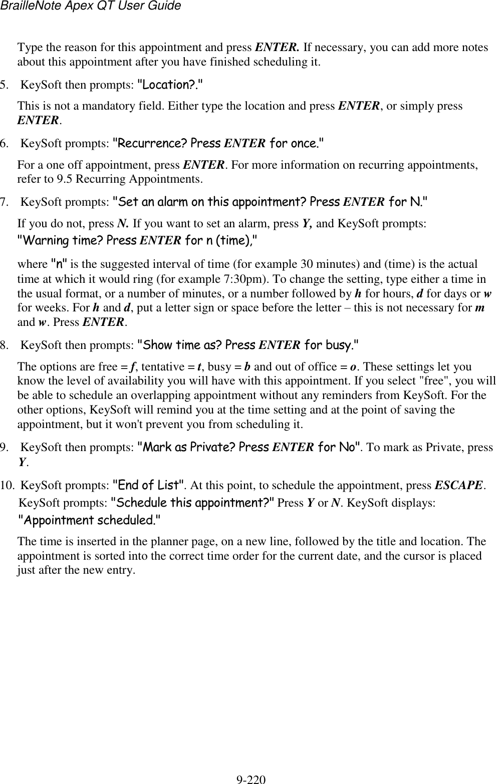 BrailleNote Apex QT User Guide  9-220   Type the reason for this appointment and press ENTER. If necessary, you can add more notes about this appointment after you have finished scheduling it. 5. KeySoft then prompts: &quot;Location?.&quot; This is not a mandatory field. Either type the location and press ENTER, or simply press ENTER. 6. KeySoft prompts: &quot;Recurrence? Press ENTER for once.&quot; For a one off appointment, press ENTER. For more information on recurring appointments, refer to 9.5 Recurring Appointments. 7. KeySoft prompts: &quot;Set an alarm on this appointment? Press ENTER for N.&quot; If you do not, press N. If you want to set an alarm, press Y, and KeySoft prompts: &quot;Warning time? Press ENTER for n (time),&quot; where &quot;n&quot; is the suggested interval of time (for example 30 minutes) and (time) is the actual time at which it would ring (for example 7:30pm). To change the setting, type either a time in the usual format, or a number of minutes, or a number followed by h for hours, d for days or w for weeks. For h and d, put a letter sign or space before the letter – this is not necessary for m and w. Press ENTER. 8. KeySoft then prompts: &quot;Show time as? Press ENTER for busy.&quot; The options are free = f, tentative = t, busy = b and out of office = o. These settings let you know the level of availability you will have with this appointment. If you select &quot;free&quot;, you will be able to schedule an overlapping appointment without any reminders from KeySoft. For the other options, KeySoft will remind you at the time setting and at the point of saving the appointment, but it won&apos;t prevent you from scheduling it. 9. KeySoft then prompts: &quot;Mark as Private? Press ENTER for No&quot;. To mark as Private, press Y. 10. KeySoft prompts: &quot;End of List&quot;. At this point, to schedule the appointment, press ESCAPE. KeySoft prompts: &quot;Schedule this appointment?&quot; Press Y or N. KeySoft displays: &quot;Appointment scheduled.&quot; The time is inserted in the planner page, on a new line, followed by the title and location. The appointment is sorted into the correct time order for the current date, and the cursor is placed just after the new entry.   