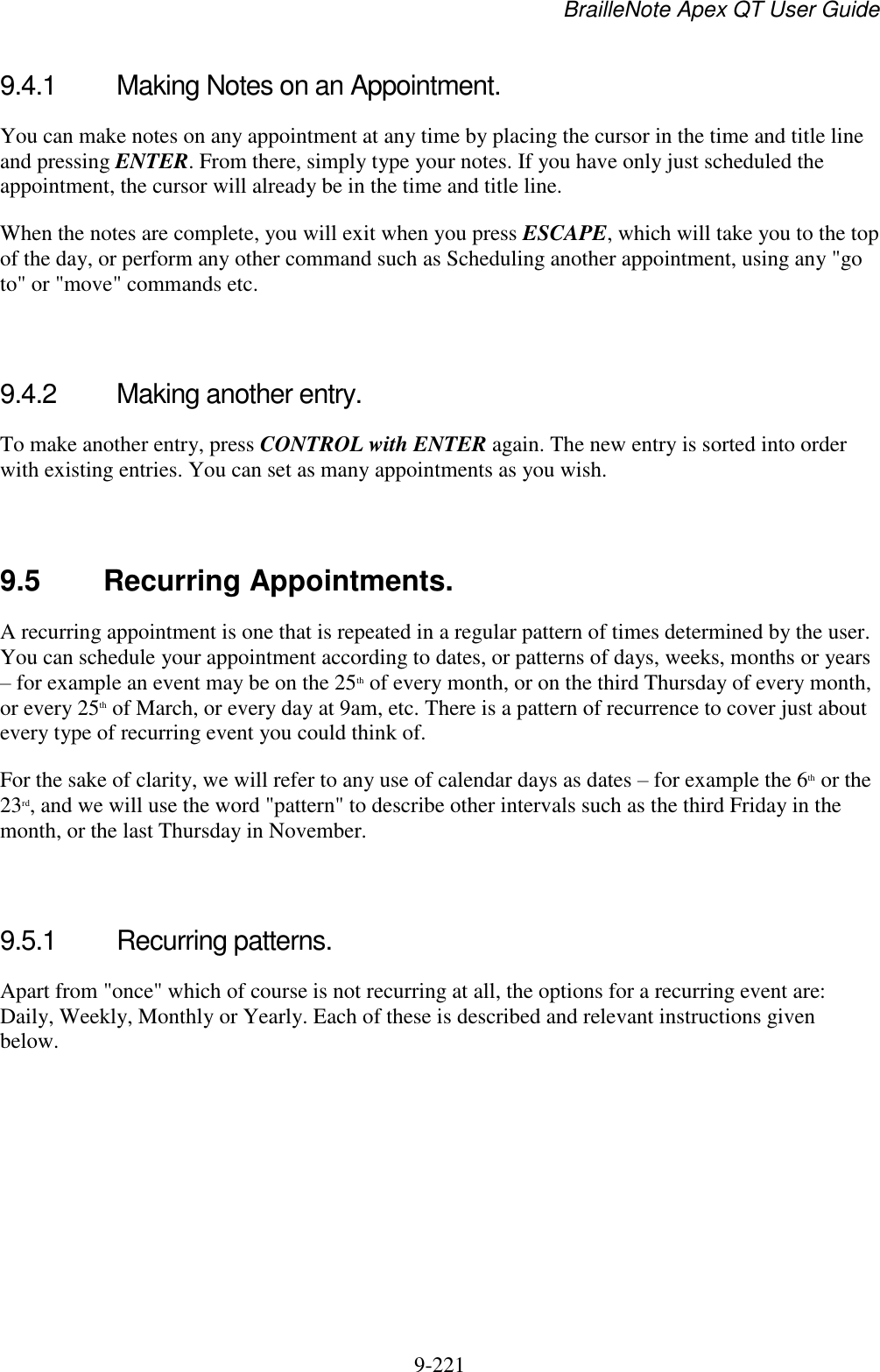 BrailleNote Apex QT User Guide  9-221   9.4.1  Making Notes on an Appointment. You can make notes on any appointment at any time by placing the cursor in the time and title line and pressing ENTER. From there, simply type your notes. If you have only just scheduled the appointment, the cursor will already be in the time and title line. When the notes are complete, you will exit when you press ESCAPE, which will take you to the top of the day, or perform any other command such as Scheduling another appointment, using any &quot;go to&quot; or &quot;move&quot; commands etc.   9.4.2  Making another entry. To make another entry, press CONTROL with ENTER again. The new entry is sorted into order with existing entries. You can set as many appointments as you wish.   9.5  Recurring Appointments. A recurring appointment is one that is repeated in a regular pattern of times determined by the user. You can schedule your appointment according to dates, or patterns of days, weeks, months or years – for example an event may be on the 25th of every month, or on the third Thursday of every month, or every 25th of March, or every day at 9am, etc. There is a pattern of recurrence to cover just about every type of recurring event you could think of. For the sake of clarity, we will refer to any use of calendar days as dates – for example the 6th or the 23rd, and we will use the word &quot;pattern&quot; to describe other intervals such as the third Friday in the month, or the last Thursday in November.   9.5.1  Recurring patterns. Apart from &quot;once&quot; which of course is not recurring at all, the options for a recurring event are: Daily, Weekly, Monthly or Yearly. Each of these is described and relevant instructions given below.   