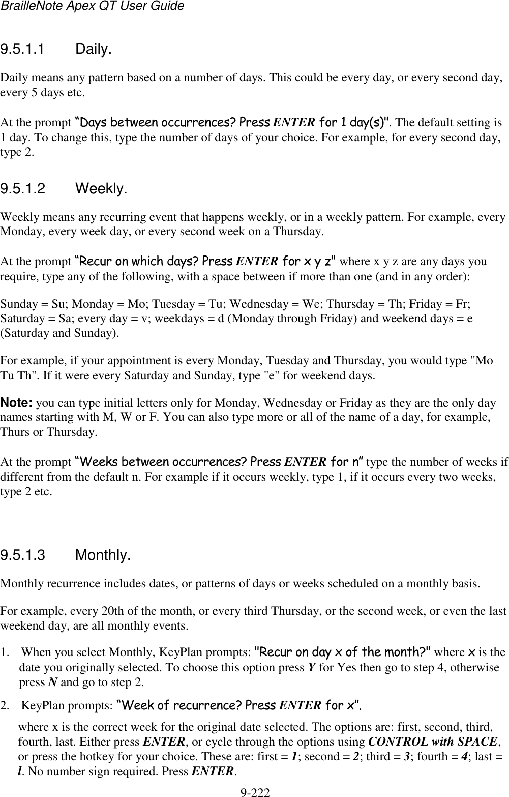 BrailleNote Apex QT User Guide  9-222   9.5.1.1  Daily. Daily means any pattern based on a number of days. This could be every day, or every second day, every 5 days etc. At the prompt “Days between occurrences? Press ENTER for 1 day(s)&quot;. The default setting is 1 day. To change this, type the number of days of your choice. For example, for every second day, type 2.  9.5.1.2  Weekly. Weekly means any recurring event that happens weekly, or in a weekly pattern. For example, every Monday, every week day, or every second week on a Thursday. At the prompt “Recur on which days? Press ENTER for x y z&quot; where x y z are any days you require, type any of the following, with a space between if more than one (and in any order): Sunday = Su; Monday = Mo; Tuesday = Tu; Wednesday = We; Thursday = Th; Friday = Fr; Saturday = Sa; every day = v; weekdays = d (Monday through Friday) and weekend days = e (Saturday and Sunday). For example, if your appointment is every Monday, Tuesday and Thursday, you would type &quot;Mo Tu Th&quot;. If it were every Saturday and Sunday, type &quot;e&quot; for weekend days. Note: you can type initial letters only for Monday, Wednesday or Friday as they are the only day names starting with M, W or F. You can also type more or all of the name of a day, for example, Thurs or Thursday. At the prompt “Weeks between occurrences? Press ENTER for n” type the number of weeks if different from the default n. For example if it occurs weekly, type 1, if it occurs every two weeks, type 2 etc.   9.5.1.3  Monthly. Monthly recurrence includes dates, or patterns of days or weeks scheduled on a monthly basis. For example, every 20th of the month, or every third Thursday, or the second week, or even the last weekend day, are all monthly events. 1. When you select Monthly, KeyPlan prompts: &quot;Recur on day x of the month?&quot; where x is the date you originally selected. To choose this option press Y for Yes then go to step 4, otherwise press N and go to step 2. 2. KeyPlan prompts: “Week of recurrence? Press ENTER for x”. where x is the correct week for the original date selected. The options are: first, second, third, fourth, last. Either press ENTER, or cycle through the options using CONTROL with SPACE, or press the hotkey for your choice. These are: first = 1; second = 2; third = 3; fourth = 4; last = l. No number sign required. Press ENTER. 