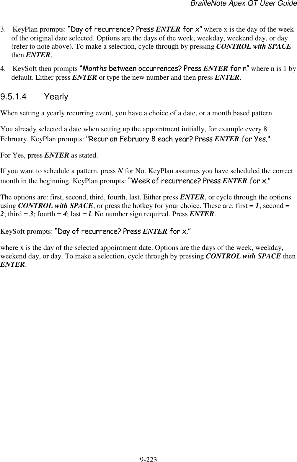 BrailleNote Apex QT User Guide  9-223   3. KeyPlan prompts: “Day of recurrence? Press ENTER for x” where x is the day of the week of the original date selected. Options are the days of the week, weekday, weekend day, or day (refer to note above). To make a selection, cycle through by pressing CONTROL with SPACE then ENTER. 4. KeySoft then prompts “Months between occurrences? Press ENTER for n” where n is 1 by default. Either press ENTER or type the new number and then press ENTER.  9.5.1.4  Yearly When setting a yearly recurring event, you have a choice of a date, or a month based pattern. You already selected a date when setting up the appointment initially, for example every 8 February. KeyPlan prompts: &quot;Recur on February 8 each year? Press ENTER for Yes.&quot; For Yes, press ENTER as stated. If you want to schedule a pattern, press N for No. KeyPlan assumes you have scheduled the correct month in the beginning. KeyPlan prompts: “Week of recurrence? Press ENTER for x.” The options are: first, second, third, fourth, last. Either press ENTER, or cycle through the options using CONTROL with SPACE, or press the hotkey for your choice. These are: first = 1; second = 2; third = 3; fourth = 4; last = l. No number sign required. Press ENTER. KeySoft prompts: “Day of recurrence? Press ENTER for x.” where x is the day of the selected appointment date. Options are the days of the week, weekday, weekend day, or day. To make a selection, cycle through by pressing CONTROL with SPACE then ENTER.   