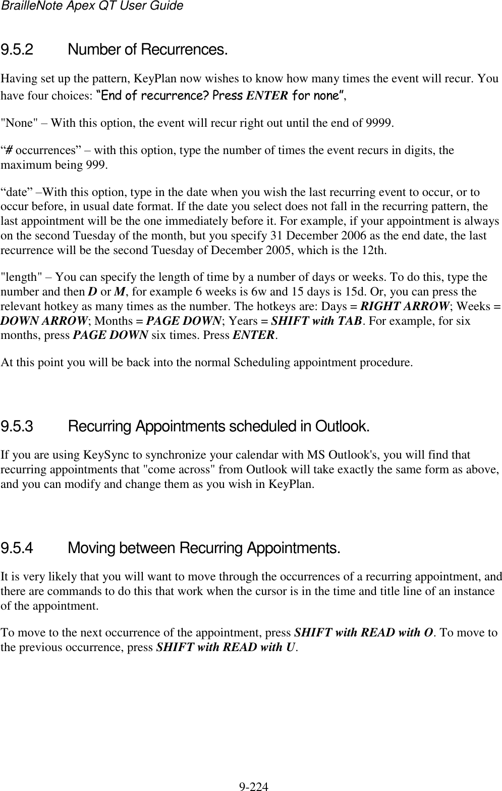 BrailleNote Apex QT User Guide  9-224   9.5.2  Number of Recurrences. Having set up the pattern, KeyPlan now wishes to know how many times the event will recur. You have four choices: “End of recurrence? Press ENTER for none”, &quot;None&quot; – With this option, the event will recur right out until the end of 9999. “# occurrences” – with this option, type the number of times the event recurs in digits, the maximum being 999. “date” –With this option, type in the date when you wish the last recurring event to occur, or to occur before, in usual date format. If the date you select does not fall in the recurring pattern, the last appointment will be the one immediately before it. For example, if your appointment is always on the second Tuesday of the month, but you specify 31 December 2006 as the end date, the last recurrence will be the second Tuesday of December 2005, which is the 12th. &quot;length&quot; – You can specify the length of time by a number of days or weeks. To do this, type the number and then D or M, for example 6 weeks is 6w and 15 days is 15d. Or, you can press the relevant hotkey as many times as the number. The hotkeys are: Days = RIGHT ARROW; Weeks = DOWN ARROW; Months = PAGE DOWN; Years = SHIFT with TAB. For example, for six months, press PAGE DOWN six times. Press ENTER. At this point you will be back into the normal Scheduling appointment procedure.   9.5.3  Recurring Appointments scheduled in Outlook. If you are using KeySync to synchronize your calendar with MS Outlook&apos;s, you will find that recurring appointments that &quot;come across&quot; from Outlook will take exactly the same form as above, and you can modify and change them as you wish in KeyPlan.   9.5.4  Moving between Recurring Appointments. It is very likely that you will want to move through the occurrences of a recurring appointment, and there are commands to do this that work when the cursor is in the time and title line of an instance of the appointment. To move to the next occurrence of the appointment, press SHIFT with READ with O. To move to the previous occurrence, press SHIFT with READ with U.   