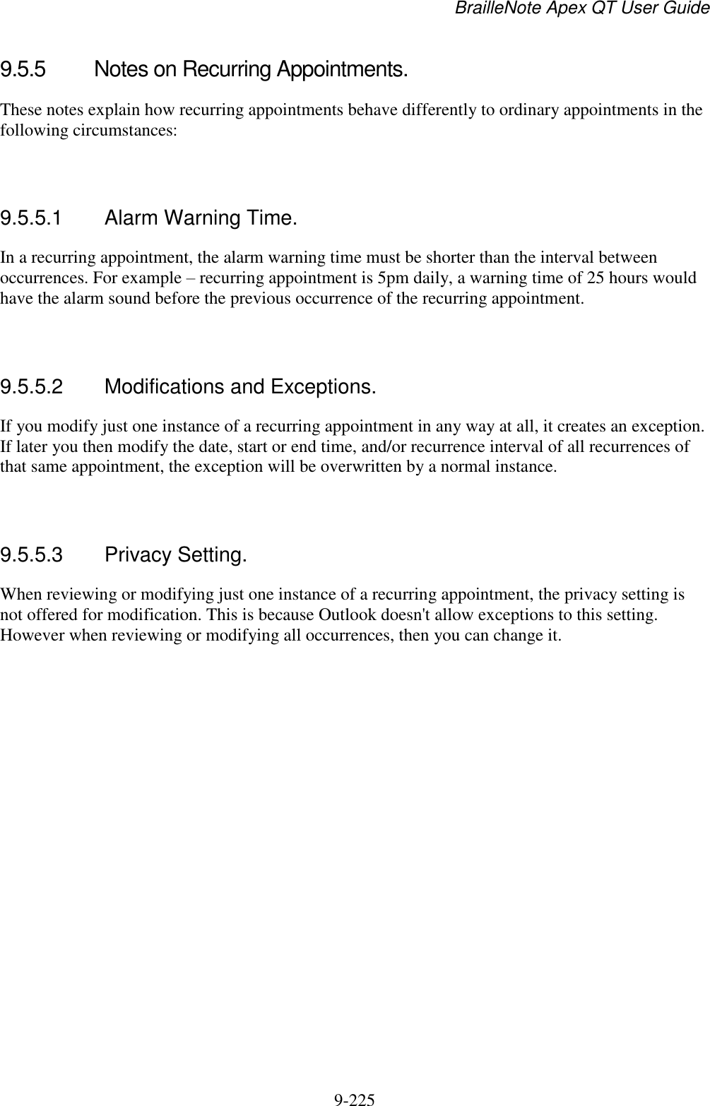 BrailleNote Apex QT User Guide  9-225   9.5.5  Notes on Recurring Appointments. These notes explain how recurring appointments behave differently to ordinary appointments in the following circumstances:   9.5.5.1  Alarm Warning Time. In a recurring appointment, the alarm warning time must be shorter than the interval between occurrences. For example – recurring appointment is 5pm daily, a warning time of 25 hours would have the alarm sound before the previous occurrence of the recurring appointment.   9.5.5.2  Modifications and Exceptions. If you modify just one instance of a recurring appointment in any way at all, it creates an exception. If later you then modify the date, start or end time, and/or recurrence interval of all recurrences of that same appointment, the exception will be overwritten by a normal instance.   9.5.5.3  Privacy Setting. When reviewing or modifying just one instance of a recurring appointment, the privacy setting is not offered for modification. This is because Outlook doesn&apos;t allow exceptions to this setting. However when reviewing or modifying all occurrences, then you can change it.   