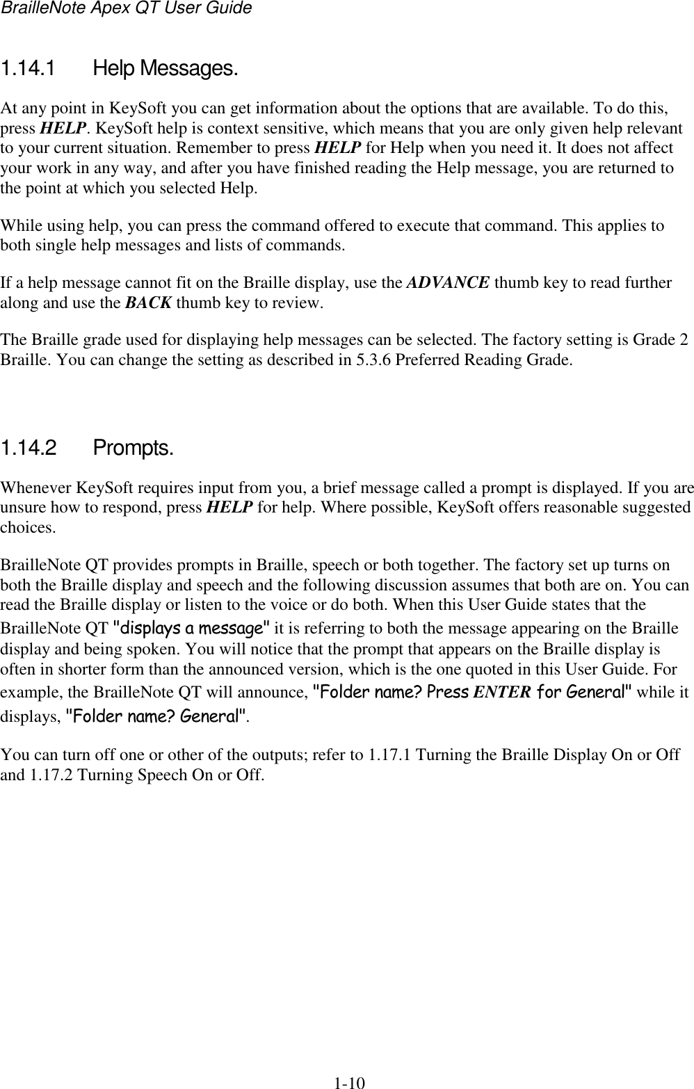 BrailleNote Apex QT User Guide  1-10   1.14.1  Help Messages. At any point in KeySoft you can get information about the options that are available. To do this, press HELP. KeySoft help is context sensitive, which means that you are only given help relevant to your current situation. Remember to press HELP for Help when you need it. It does not affect your work in any way, and after you have finished reading the Help message, you are returned to the point at which you selected Help. While using help, you can press the command offered to execute that command. This applies to both single help messages and lists of commands. If a help message cannot fit on the Braille display, use the ADVANCE thumb key to read further along and use the BACK thumb key to review.  The Braille grade used for displaying help messages can be selected. The factory setting is Grade 2 Braille. You can change the setting as described in 5.3.6 Preferred Reading Grade.   1.14.2  Prompts. Whenever KeySoft requires input from you, a brief message called a prompt is displayed. If you are unsure how to respond, press HELP for help. Where possible, KeySoft offers reasonable suggested choices. BrailleNote QT provides prompts in Braille, speech or both together. The factory set up turns on both the Braille display and speech and the following discussion assumes that both are on. You can read the Braille display or listen to the voice or do both. When this User Guide states that the BrailleNote QT &quot;displays a message&quot; it is referring to both the message appearing on the Braille display and being spoken. You will notice that the prompt that appears on the Braille display is often in shorter form than the announced version, which is the one quoted in this User Guide. For example, the BrailleNote QT will announce, &quot;Folder name? Press ENTER for General&quot; while it displays, &quot;Folder name? General&quot;. You can turn off one or other of the outputs; refer to 1.17.1 Turning the Braille Display On or Off and 1.17.2 Turning Speech On or Off.   