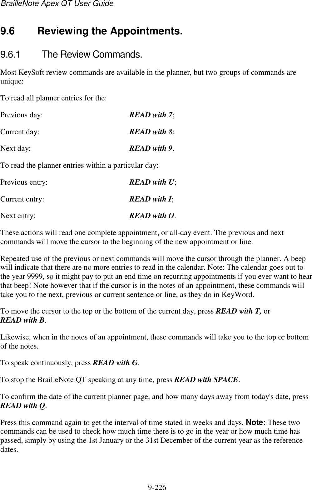 BrailleNote Apex QT User Guide  9-226   9.6  Reviewing the Appointments. 9.6.1  The Review Commands. Most KeySoft review commands are available in the planner, but two groups of commands are unique: To read all planner entries for the: Previous day:  READ with 7; Current day:  READ with 8; Next day:  READ with 9. To read the planner entries within a particular day: Previous entry:  READ with U; Current entry:  READ with I; Next entry:  READ with O. These actions will read one complete appointment, or all-day event. The previous and next commands will move the cursor to the beginning of the new appointment or line. Repeated use of the previous or next commands will move the cursor through the planner. A beep will indicate that there are no more entries to read in the calendar. Note: The calendar goes out to the year 9999, so it might pay to put an end time on recurring appointments if you ever want to hear that beep! Note however that if the cursor is in the notes of an appointment, these commands will take you to the next, previous or current sentence or line, as they do in KeyWord. To move the cursor to the top or the bottom of the current day, press READ with T, or READ with B. Likewise, when in the notes of an appointment, these commands will take you to the top or bottom of the notes. To speak continuously, press READ with G. To stop the BrailleNote QT speaking at any time, press READ with SPACE. To confirm the date of the current planner page, and how many days away from today&apos;s date, press READ with Q. Press this command again to get the interval of time stated in weeks and days. Note: These two commands can be used to check how much time there is to go in the year or how much time has passed, simply by using the 1st January or the 31st December of the current year as the reference dates.   