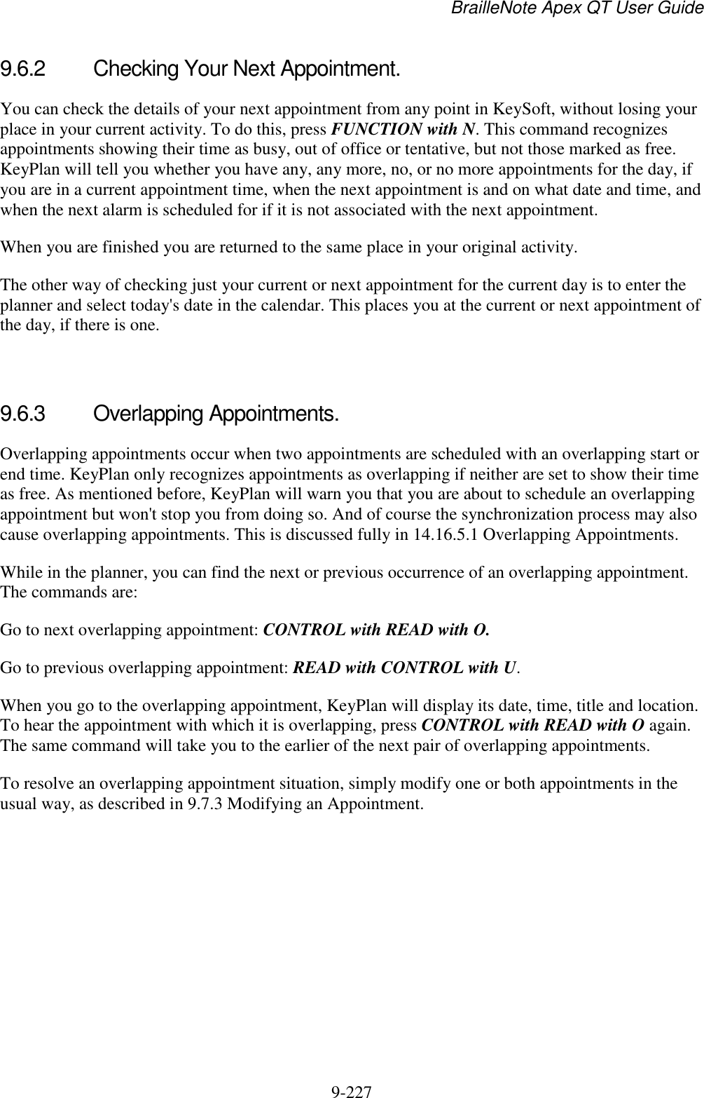 BrailleNote Apex QT User Guide  9-227   9.6.2  Checking Your Next Appointment. You can check the details of your next appointment from any point in KeySoft, without losing your place in your current activity. To do this, press FUNCTION with N. This command recognizes appointments showing their time as busy, out of office or tentative, but not those marked as free. KeyPlan will tell you whether you have any, any more, no, or no more appointments for the day, if you are in a current appointment time, when the next appointment is and on what date and time, and when the next alarm is scheduled for if it is not associated with the next appointment. When you are finished you are returned to the same place in your original activity. The other way of checking just your current or next appointment for the current day is to enter the planner and select today&apos;s date in the calendar. This places you at the current or next appointment of the day, if there is one.   9.6.3  Overlapping Appointments. Overlapping appointments occur when two appointments are scheduled with an overlapping start or end time. KeyPlan only recognizes appointments as overlapping if neither are set to show their time as free. As mentioned before, KeyPlan will warn you that you are about to schedule an overlapping appointment but won&apos;t stop you from doing so. And of course the synchronization process may also cause overlapping appointments. This is discussed fully in 14.16.5.1 Overlapping Appointments. While in the planner, you can find the next or previous occurrence of an overlapping appointment. The commands are: Go to next overlapping appointment: CONTROL with READ with O. Go to previous overlapping appointment: READ with CONTROL with U. When you go to the overlapping appointment, KeyPlan will display its date, time, title and location. To hear the appointment with which it is overlapping, press CONTROL with READ with O again. The same command will take you to the earlier of the next pair of overlapping appointments. To resolve an overlapping appointment situation, simply modify one or both appointments in the usual way, as described in 9.7.3 Modifying an Appointment.   