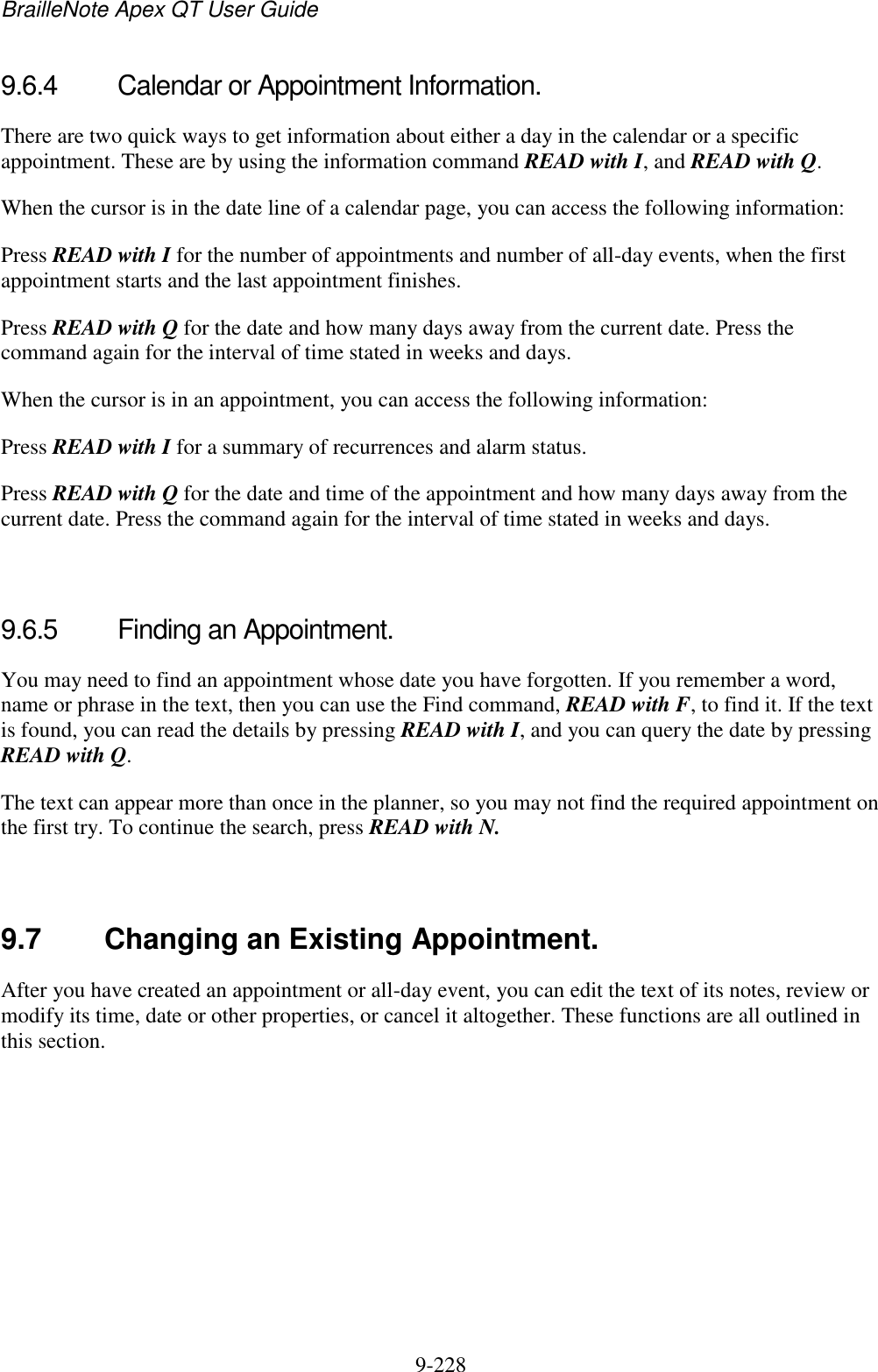 BrailleNote Apex QT User Guide  9-228   9.6.4  Calendar or Appointment Information. There are two quick ways to get information about either a day in the calendar or a specific appointment. These are by using the information command READ with I, and READ with Q. When the cursor is in the date line of a calendar page, you can access the following information: Press READ with I for the number of appointments and number of all-day events, when the first appointment starts and the last appointment finishes. Press READ with Q for the date and how many days away from the current date. Press the command again for the interval of time stated in weeks and days. When the cursor is in an appointment, you can access the following information: Press READ with I for a summary of recurrences and alarm status. Press READ with Q for the date and time of the appointment and how many days away from the current date. Press the command again for the interval of time stated in weeks and days.   9.6.5  Finding an Appointment. You may need to find an appointment whose date you have forgotten. If you remember a word, name or phrase in the text, then you can use the Find command, READ with F, to find it. If the text is found, you can read the details by pressing READ with I, and you can query the date by pressing READ with Q. The text can appear more than once in the planner, so you may not find the required appointment on the first try. To continue the search, press READ with N.   9.7  Changing an Existing Appointment. After you have created an appointment or all-day event, you can edit the text of its notes, review or modify its time, date or other properties, or cancel it altogether. These functions are all outlined in this section.   