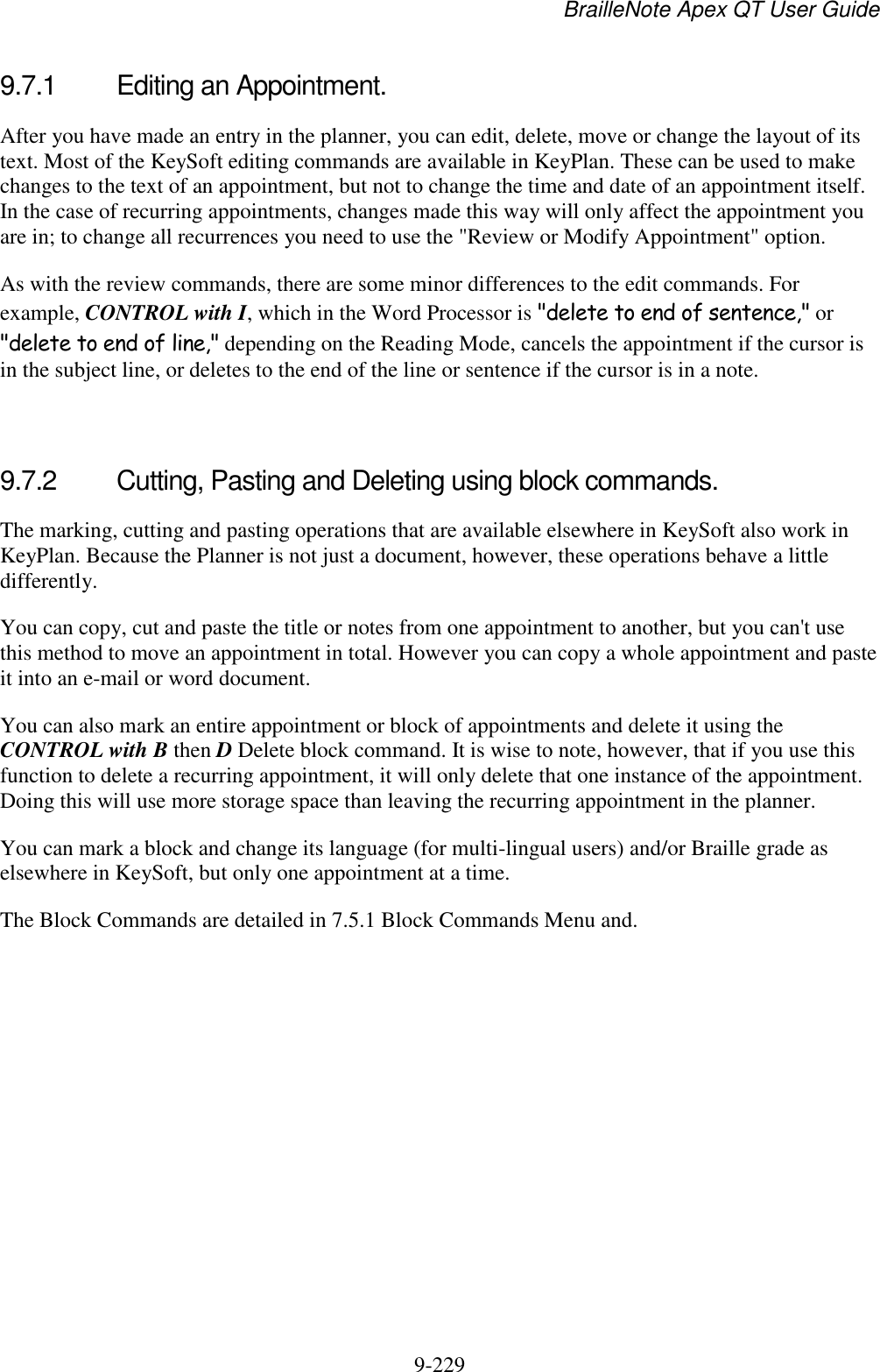 BrailleNote Apex QT User Guide  9-229   9.7.1  Editing an Appointment. After you have made an entry in the planner, you can edit, delete, move or change the layout of its text. Most of the KeySoft editing commands are available in KeyPlan. These can be used to make changes to the text of an appointment, but not to change the time and date of an appointment itself. In the case of recurring appointments, changes made this way will only affect the appointment you are in; to change all recurrences you need to use the &quot;Review or Modify Appointment&quot; option. As with the review commands, there are some minor differences to the edit commands. For example, CONTROL with I, which in the Word Processor is &quot;delete to end of sentence,&quot; or &quot;delete to end of line,&quot; depending on the Reading Mode, cancels the appointment if the cursor is in the subject line, or deletes to the end of the line or sentence if the cursor is in a note.   9.7.2  Cutting, Pasting and Deleting using block commands. The marking, cutting and pasting operations that are available elsewhere in KeySoft also work in KeyPlan. Because the Planner is not just a document, however, these operations behave a little differently. You can copy, cut and paste the title or notes from one appointment to another, but you can&apos;t use this method to move an appointment in total. However you can copy a whole appointment and paste it into an e-mail or word document. You can also mark an entire appointment or block of appointments and delete it using the CONTROL with B then D Delete block command. It is wise to note, however, that if you use this function to delete a recurring appointment, it will only delete that one instance of the appointment. Doing this will use more storage space than leaving the recurring appointment in the planner. You can mark a block and change its language (for multi-lingual users) and/or Braille grade as elsewhere in KeySoft, but only one appointment at a time. The Block Commands are detailed in 7.5.1 Block Commands Menu and.   
