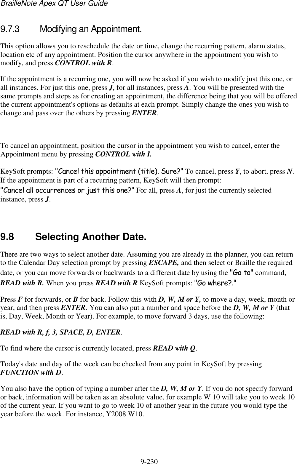 BrailleNote Apex QT User Guide  9-230   9.7.3  Modifying an Appointment. This option allows you to reschedule the date or time, change the recurring pattern, alarm status, location etc of any appointment. Position the cursor anywhere in the appointment you wish to modify, and press CONTROL with R. If the appointment is a recurring one, you will now be asked if you wish to modify just this one, or all instances. For just this one, press J, for all instances, press A. You will be presented with the same prompts and steps as for creating an appointment, the difference being that you will be offered the current appointment&apos;s options as defaults at each prompt. Simply change the ones you wish to change and pass over the others by pressing ENTER.   To cancel an appointment, position the cursor in the appointment you wish to cancel, enter the Appointment menu by pressing CONTROL with I. KeySoft prompts: &quot;Cancel this appointment (title). Sure?&quot; To cancel, press Y, to abort, press N. If the appointment is part of a recurring pattern, KeySoft will then prompt: &quot;Cancel all occurrences or just this one?&quot; For all, press A, for just the currently selected instance, press J.   9.8  Selecting Another Date. There are two ways to select another date. Assuming you are already in the planner, you can return to the Calendar Day selection prompt by pressing ESCAPE, and then select or Braille the required date, or you can move forwards or backwards to a different date by using the &quot;Go to&quot; command, READ with R. When you press READ with R KeySoft prompts: &quot;Go where?.&quot; Press F for forwards, or B for back. Follow this with D, W, M or Y, to move a day, week, month or year, and then press ENTER. You can also put a number and space before the D, W, M or Y (that is, Day, Week, Month or Year). For example, to move forward 3 days, use the following: READ with R, f, 3, SPACE, D, ENTER. To find where the cursor is currently located, press READ with Q. Today&apos;s date and day of the week can be checked from any point in KeySoft by pressing FUNCTION with D. You also have the option of typing a number after the D, W, M or Y. If you do not specify forward or back, information will be taken as an absolute value, for example W 10 will take you to week 10 of the current year. If you want to go to week 10 of another year in the future you would type the year before the week. For instance, Y2008 W10.   