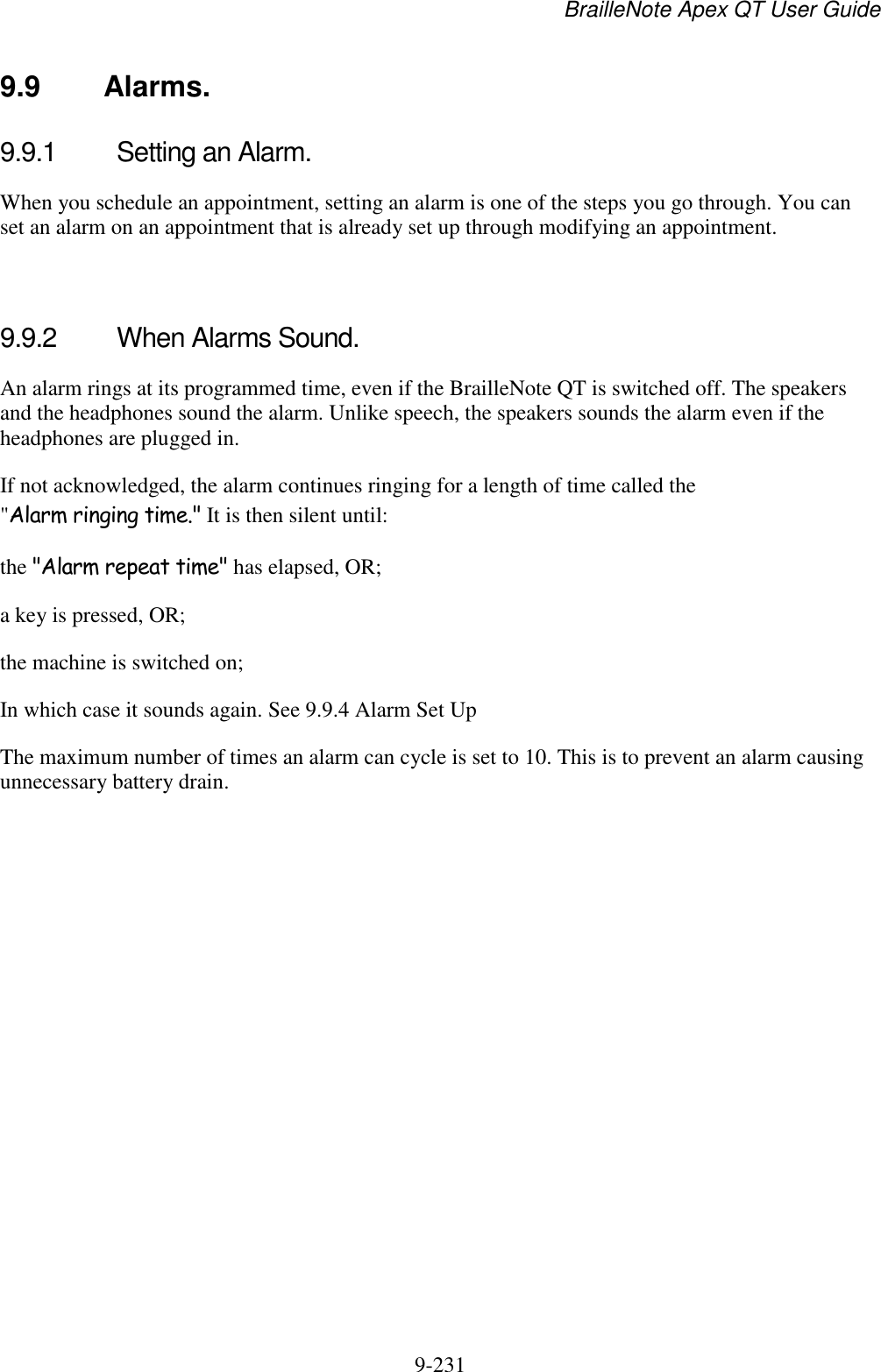 BrailleNote Apex QT User Guide  9-231   9.9  Alarms. 9.9.1  Setting an Alarm. When you schedule an appointment, setting an alarm is one of the steps you go through. You can set an alarm on an appointment that is already set up through modifying an appointment.   9.9.2  When Alarms Sound. An alarm rings at its programmed time, even if the BrailleNote QT is switched off. The speakers and the headphones sound the alarm. Unlike speech, the speakers sounds the alarm even if the headphones are plugged in. If not acknowledged, the alarm continues ringing for a length of time called the &quot;Alarm ringing time.&quot; It is then silent until: the &quot;Alarm repeat time&quot; has elapsed, OR; a key is pressed, OR; the machine is switched on; In which case it sounds again. See 9.9.4 Alarm Set Up The maximum number of times an alarm can cycle is set to 10. This is to prevent an alarm causing unnecessary battery drain.   