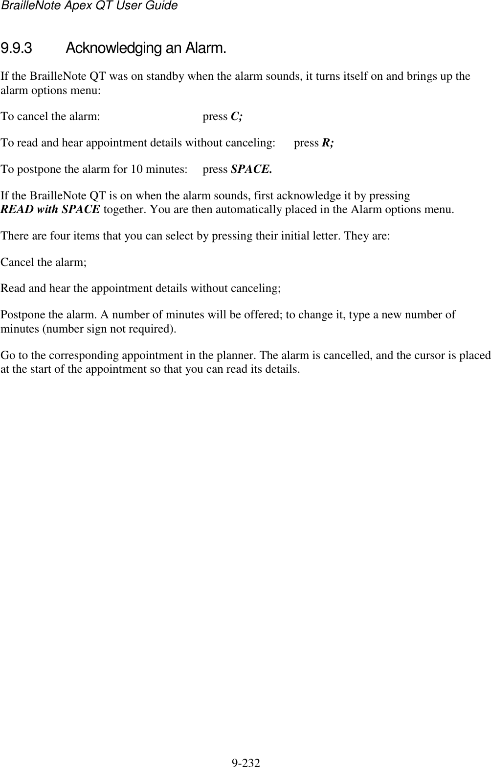 BrailleNote Apex QT User Guide  9-232   9.9.3  Acknowledging an Alarm. If the BrailleNote QT was on standby when the alarm sounds, it turns itself on and brings up the alarm options menu: To cancel the alarm:  press C; To read and hear appointment details without canceling:  press R; To postpone the alarm for 10 minutes:  press SPACE. If the BrailleNote QT is on when the alarm sounds, first acknowledge it by pressing READ with SPACE together. You are then automatically placed in the Alarm options menu. There are four items that you can select by pressing their initial letter. They are: Cancel the alarm; Read and hear the appointment details without canceling; Postpone the alarm. A number of minutes will be offered; to change it, type a new number of minutes (number sign not required). Go to the corresponding appointment in the planner. The alarm is cancelled, and the cursor is placed at the start of the appointment so that you can read its details.   